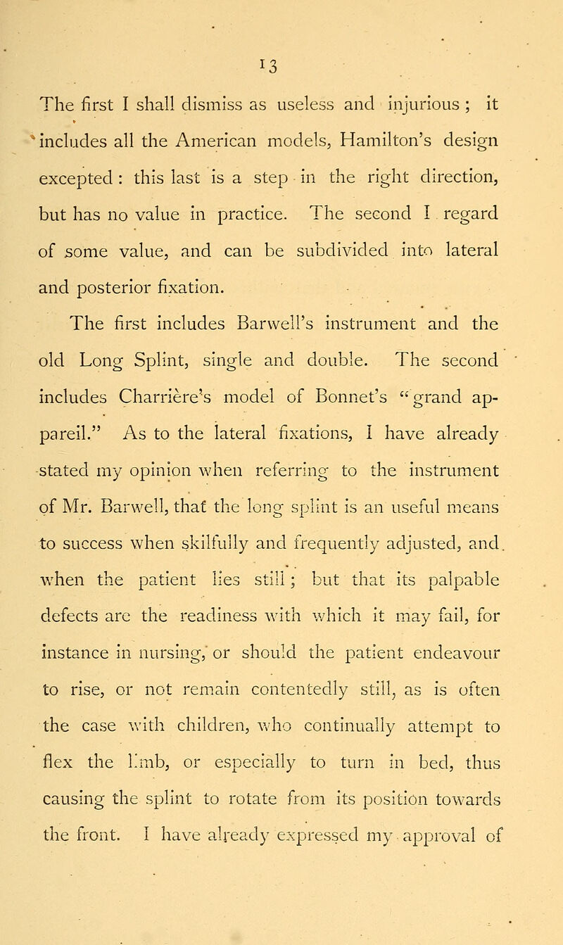 The first I shall dismiss as useless and injurious ; it * includes all the American models, Hamilton's design excepted : this last is a step in the right direction, but has no value in practice. The second I regard of some value, and can be subdivided into lateral and posterior fixation. The first includes Barvvell's instrument and the old Long Splint, single and double. The second ' includes Charriere's model of Bonnet's grand ap- pareil. As to the lateral fixations, I have already -stated my opinion when referring to the instrument of Mr. Barwell, that the long splint is an useful means to success when skilfully and frequently adjusted, and. when the patient lies still; but that its palpable defects are the readiness with which it may fail, for instance in nursing,' or should the patient endeavour to rise, or not remain contentedly still, as is often the case v.-ith children, who continually attempt to flex the I'mb, or especially to turn in bed, thus causing the splint to rotate from its position towards the front. I have already expressed my approval of