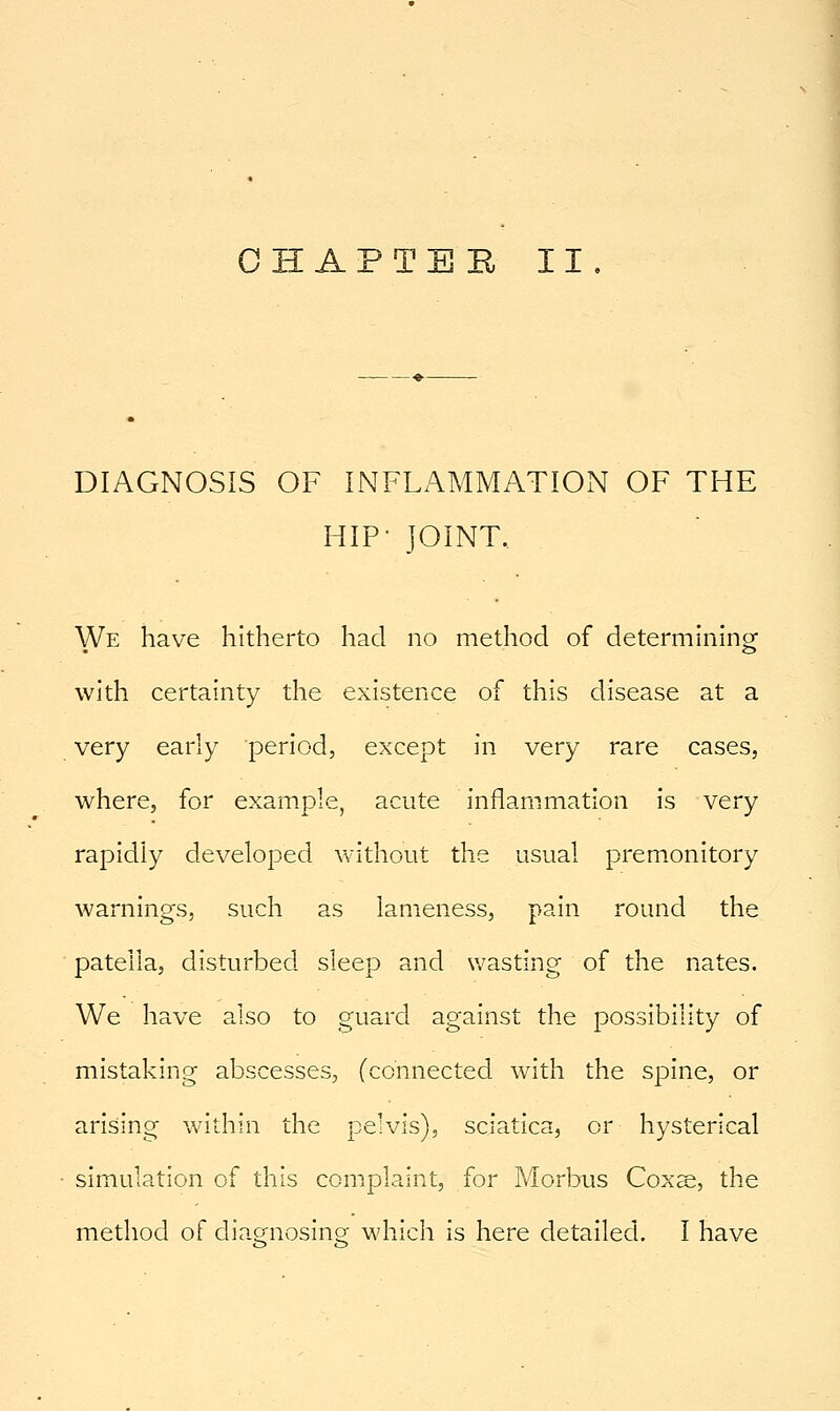 CHAPTER II. DIAGNOSIS OF INFLAMMATION OF THE HIP- JOINT.. We have hitherto had no method of determining with certainty the existence of this disease at a very early period, except in very rare cases, where, for example, acute inflammation is very rapidly developed without the usual premonitory warnings, such as lameness, pain round the patella, disturbed sleep and wasting of the nates. We have also to guard against the possibility of mistaking abscesses, (connected with the spine, or arising within the pelvis), sciatica, or hysterical simulation of this complaint, for Morbus Coxs, the