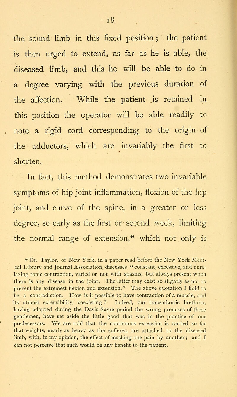 is then urged to extend, as far as he is able, the diseased h'mb, and this he will be able to do in a degree varying with the previous duration of the affection. While the patient js retained in this position the operator will be able readily to note a rigid cord corresponding to the origin of the adductors, which are invariably the first to shorten. In fact, this method demonstrates two invariable symptoms of hip joint inflammation, flexion of the hip joint, and curve of the spine, in a greater or less degree, so early as the first or second week, limiting the normal range of extension,* which not only is * Dr. Taylor, of New York, in a paper read before the New York Medi- cal Library and Journal Association, discusses  constant, excessive, and unre- laxing tonic contraction, varied or not witli spasms, but always present when there is any disease in the joint. The latter may exist so slightly as not to prevent the extremest flexion and extension. The above quotation I hold to be a contradiction. How is it possible to have contraction of a muscle, and its utmost extensibility, coexisting ? Indeed, our transatlantic brethren, having adopted during the Davis-Sayre period the wrong premises of these gentlemen, have set aside the little good that was in the practice of our predecessors. We are told that the continuous extension is carried so far that weights, nearly as heavy as the suiferer, are attached to the diseased limb, with, in my opinion, the effect of masking one pain by another; and I can not perceive that such would be any benefit to the patient.