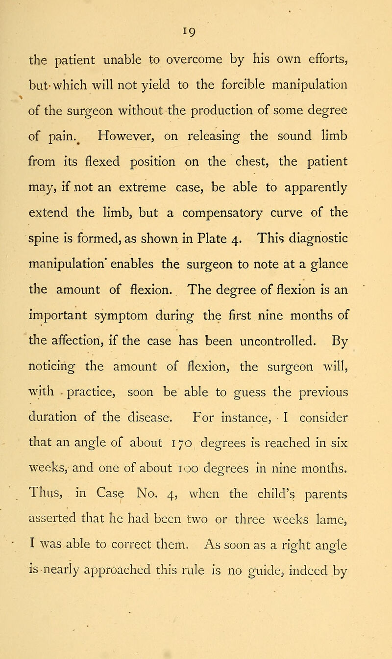 ^9 the patient unable to overcome by his own efforts, but'which will not yield to the forcible manipulation of the surgeon without the production of some degree of pain.^ However, on releasing the sound limb from its flexed position on the chest, the patient may, if not an extreme case, be able to apparently extend the limb, but a compensatory curve of the spine is formed, as shown in Plate 4. This diagnostic manipulation' enables the surgeon to note at a glance the amount of flexion. The degree of flexion is an important symptom during the first nine months of the affection, if the case has been uncontrolled. By noticing the amount of flexion, the surgeon will, with • practice, soon be able to guess the previous duration of the disease. For instance, I consider that an angle of about 170 degrees Is reached In six weeks, and one of about 100 degrees In nine months. Thus, in Case No. 4, when the child's parents asserted that he had been two or three weeks lame, I was able to correct them. As soon as a right angle is nearly approached this rule Is no guide, Indeed by