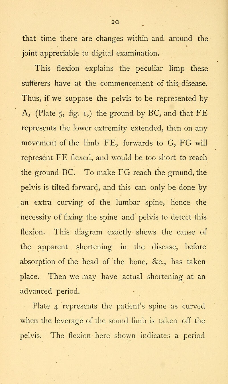 that time there are changes within and around the joint appreciable to digital examination. This flexion explains the peculiar limp these sufferers have at the commencement of this disease. Thus, if we suppose the pelvis to be represented by A, (Plate 5, fig. i,) the ground by BC, and that FE represents the lower extremity extended, then on any movement of the limb FE, forwards to G, EG will represent FE flexed, and would be too short to reach the ground BC. To make EG reach the ground, the pelvis is tilted forward, and this can only be done by an extra curving of the lumbar spine, hence the necessity of fixing the spine and pelvis to detect this flexion. This diagram exactly shews the cause of the apparent shortening in the disease, before absorption of the head of the bone, &c., has taken place. Then we may have actual shortening at an advanced period. Plate 4 represents the patient's spine as curved when the leverage of the sound limb is taken off the pelvis. The flexion here shown indicate.:^ a period