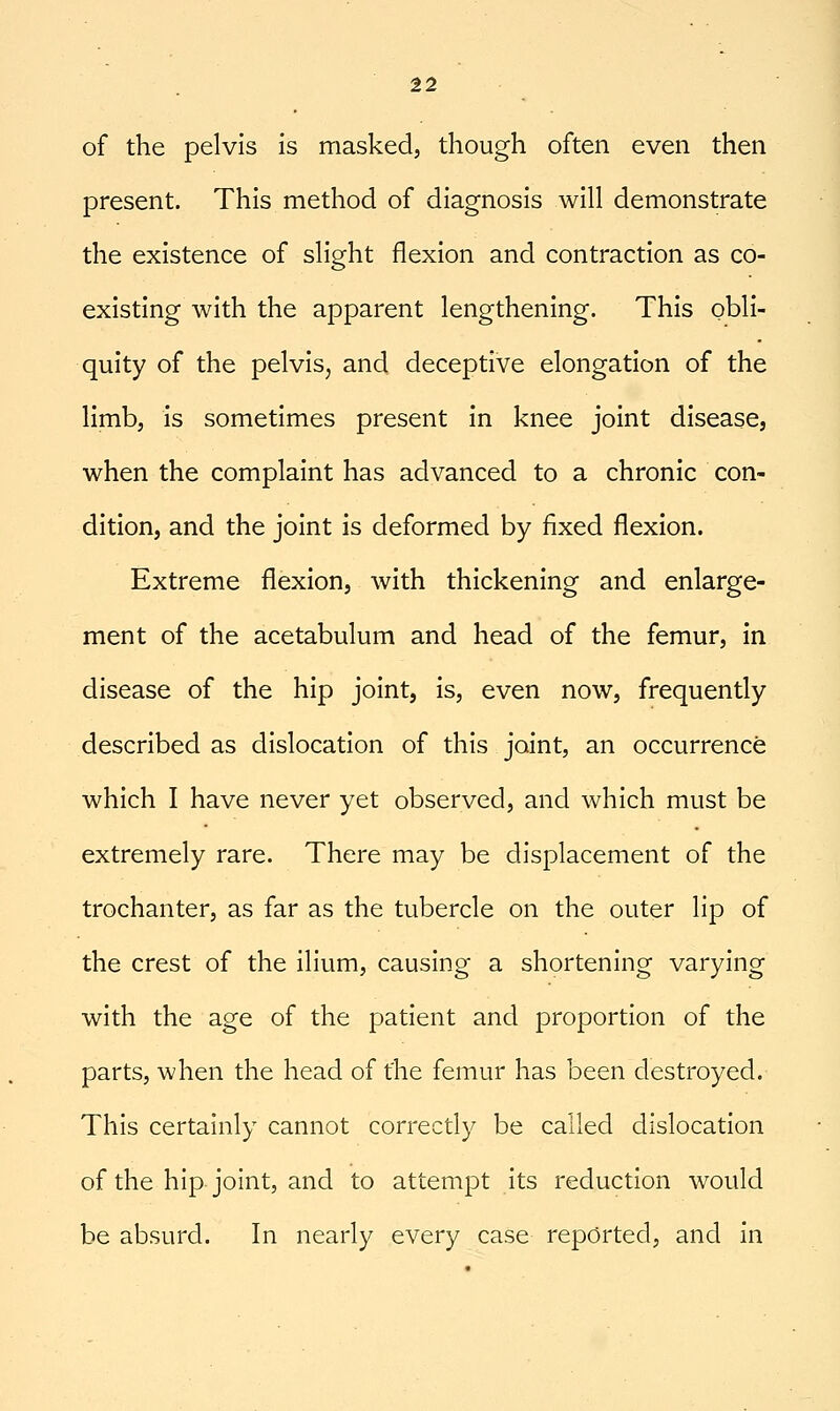 of the pelvis is masked, though often even then present. This method of diagnosis will demonstrate the existence of slight flexion and contraction as co- existing with the apparent lengthening. This obli- quity of the pelvis^ and deceptive elongation of the limb, is sometimes present in knee joint disease, when the complaint has advanced to a chronic con- dition, and the joint is deformed by fixed flexion. Extreme flexion, with thickening and enlarge- ment of the acetabulum and head of the femur, in disease of the hip joint, is, even now, frequently described as dislocation of this joint, an occurrence which I have never yet observed, and which must be extremely rare. There may be displacement of the trochanter, as far as the tubercle on the outer lip of the crest of the ilium, causing a shortening varying with the age of the patient and proportion of the parts, when the head of the femur has been destroyed. This certainly cannot correctly be called dislocation of the hip joint, and to attempt its reduction would be absurd. In nearly every case reported, and in