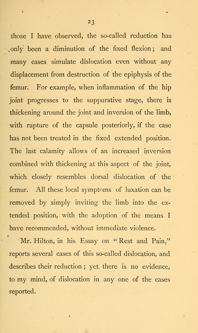 those I have observed, the so-called reduction has ^only been a diminution of the fixed flexion; and many cases simulate dislocation even without any displacement from destruction of the epiphysis of the femur. For example, when inflammation of the hip joint progresses to the suppurative stage, there is thickening around the joint and inversion of the limb, with rupture of the capsule posteriorly, if the case has not been treated in the fixed extended position. The last calamity allows of an increased inversion combined with thickening at this aspect of the joint, which closely resembles dorsal dislocation of the femur. All these local symptoms of luxation can be removed by simply inviting the limb into the ex- tended position, with the adoption of the means I have recommended, without immediate violence. Mr. Hilton, in his Essay on  Rest and Pain, reports several cases of this so-called dislocation, and describes their reduction; yet. there is no evidence, to my mind, of dislocation in any one of the cases reported.