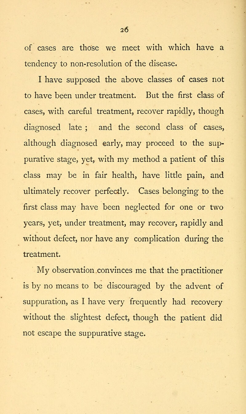 of cases are those we meet with which have a tendency to non-resolution of the disease. I have supposed the above classes of cases not to have been under treatment. But the first class of cases, with careful treatment, recover rapidly, though diagnosed late ; and the second class of cases, although diagnosed early, may proceed to the sup- purative stage, yet, with my method a patient of this class may be in fair health, have little pain, and ultimately recover perfectly. Cases belonging to the first class may have been neglected for one or two years, yet, under treatment, may recover, rapidly and without defect, nor have any complication during the treatment. My observation convinces me that the practitioner Is by no means to be discouraged by the advent of suppuration, as I have very frequently had recovery without the slightest defect, though the patient did not escape the suppurative stage.