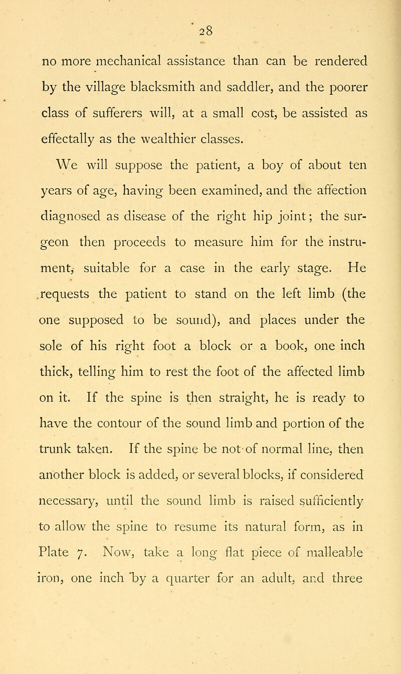 no more mechanical assistance than can be rendered by the village blacksmith and saddler, and the poorer class of sufferers will, at a small cost, be assisted as effectally as the wealthier classes. We will suppose the patient, a boy of about ten years of age, having been examined, and the affection diagnosed as disease of the right hip joint; the sur- geon then proceeds to measure him for the instru- ment, suitable for a case in the early stage. He .requests the patient to stand on the left limb (the one supposed to be sound), and places under the sole of his right foot a block or a book, one inch thick, telling him to rest the foot of the affected limb on it. If the spine is then straight, he is ready to have the contour of the sound limb and portion of the trunk taken. If the spine be not of normal line, then another block is added, or several blocks, if considered necessary, until the sound limb is raised sufficiently to allow the spine to resume its natural form, as in Plate 7. Now, take a long flat piece of malleable iron, one inch 'by a quarter for an adult, and three