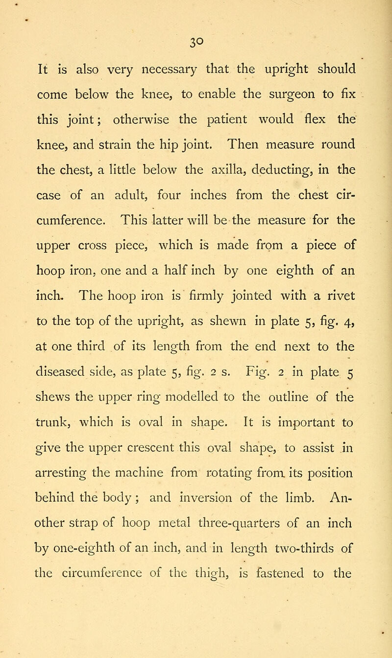 It is also very necessary that the upright should come below the knee, to enable the surgeon to fix this joint; otherwise the patient would flex the knee, and strain the hip joint. Then measure round the chest, a little below the axilla, deducting, in the case of an adult, four inches from the chest cir- cumference. This latter will be the measure for the upper cross piece, which is made from a piece of hoop iron, one and a half inch by one eighth of an inch. The hoop iron is firmly jointed with a rivet to the top of the upright, as shewn in plate 5, fig. 4, at one third of its length from the end next to the diseased side, as plate 5, fig. 2 s. Fig. 2 in plate 5 shews the upper ring modelled to the outline of the trunk, which is oval in shape. It is important to give the upper crescent this oval shape, to assist in arresting the machine from rotating from its position behind the body; and inversion of the limb. An- other strap of hoop metal three-quarters of an inch by one-eighth of an inch, and in length two-thirds of the circumference of the thigh, is fastened to the