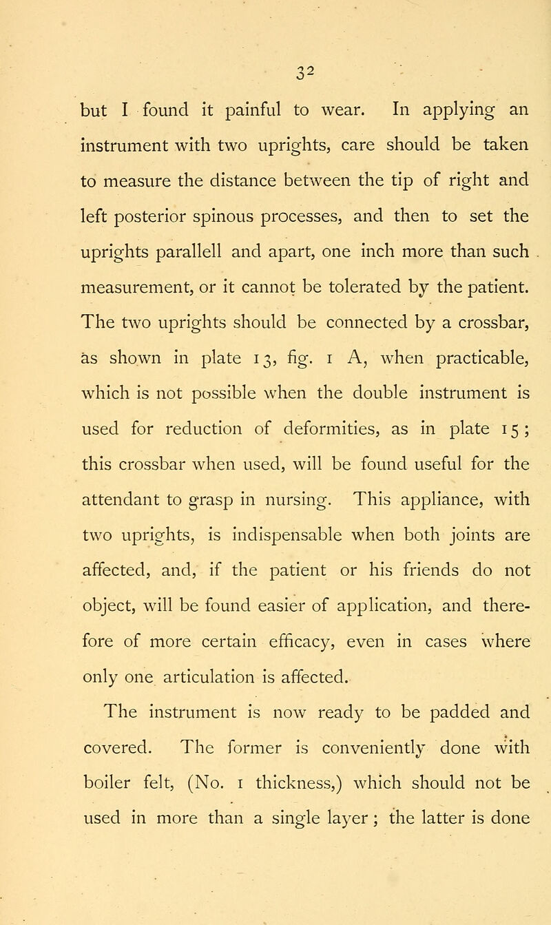 but I found it painful to wear. In applying an instrument with two uprights, care should be taken to measure the distance between the tip of right and left posterior spinous processes, and then to set the uprights parallell and apart, one inch more than such measurement, or it cannot be tolerated by the patient. The two uprights should be connected by a crossbar, as shown in plate 13, fig. i A, when practicable, which is not possible when the double instrument is used for reduction of deformities, as in plate 15 ; this crossbar when used, will be found useful for the attendant to grasp in nursing. This appliance, with two uprights, is indispensable when both joints are affected, and, if the patient or his friends do not object, will be found easier of application, and there- fore of more certain efficacy, even in cases where only one articulation is affected. The instrument is now ready to be padded and covered. The former is conveniently done with boiler felt, (No. i thickness,) which should not be used in more than a single layer; the latter is done