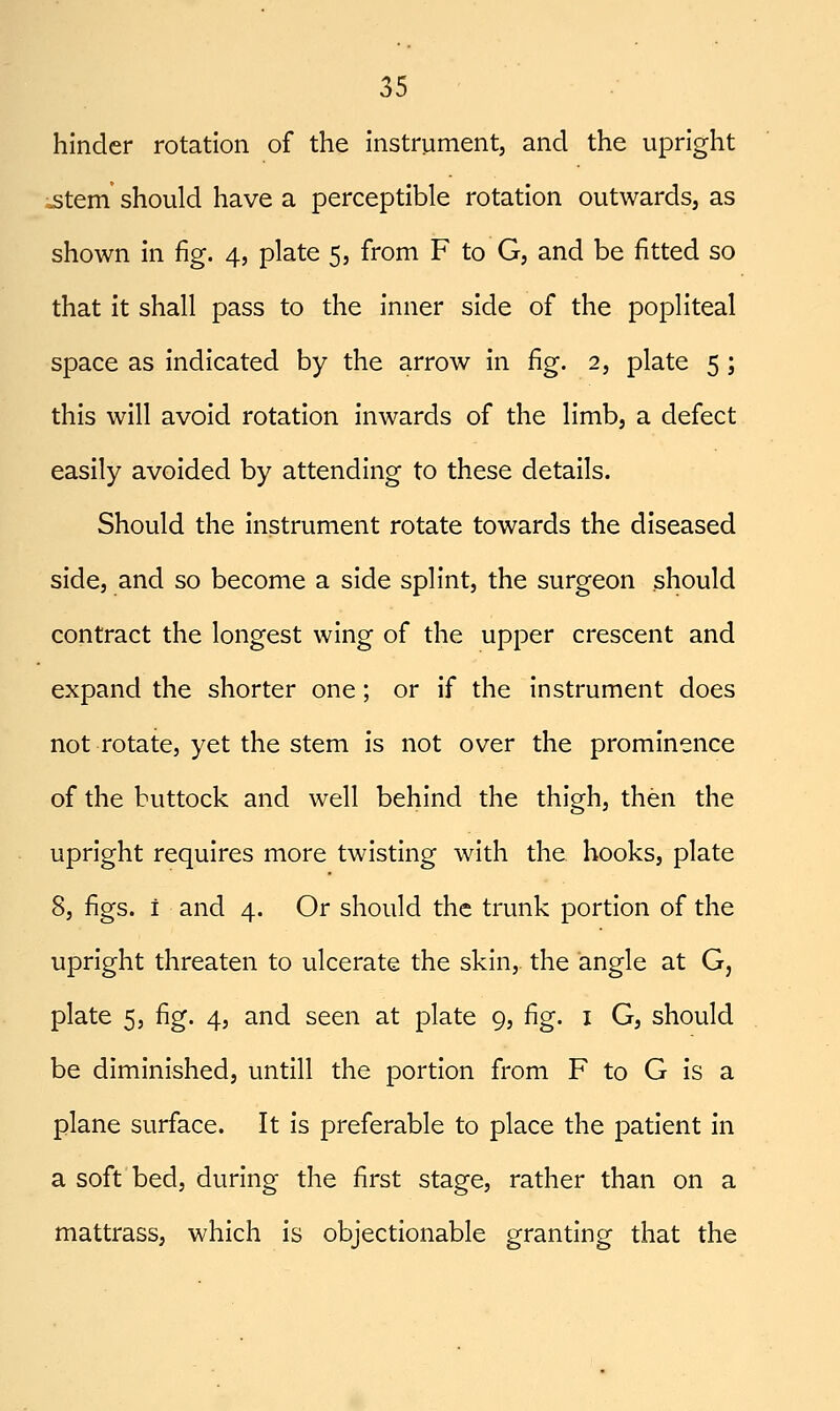 hinder rotation of the instrument, and the upright ;jstem should have a perceptible rotation outwards, as shown In fig. 4, plate 5, from F to G, and be fitted so that it shall pass to the Inner side of the popliteal space as Indicated by the arrow in fig. 2, plate 5 ; this will avoid rotation inwards of the limb, a defect easily avoided by attending to these details. Should the Instrument rotate towards the diseased side, and so become a side splint, the surgeon should contract the longest wing of the upper crescent and expand the shorter one; or if the instrument does not rotate, yet the stem is not over the prominence of the buttock and well behind the thigh, then the upright requires more twisting with the hooks, plate 8, figs, i and 4. Or should the trunk portion of the upright threaten to ulcerate the skin, the angle at G, plate 5, fig. 4, and seen at plate 9, fig. i G, should be diminished, untill the portion from F to G is a plane surface. It is preferable to place the patient In a soft bed, during the first stage, rather than on a mattrass, which is objectionable granting that the