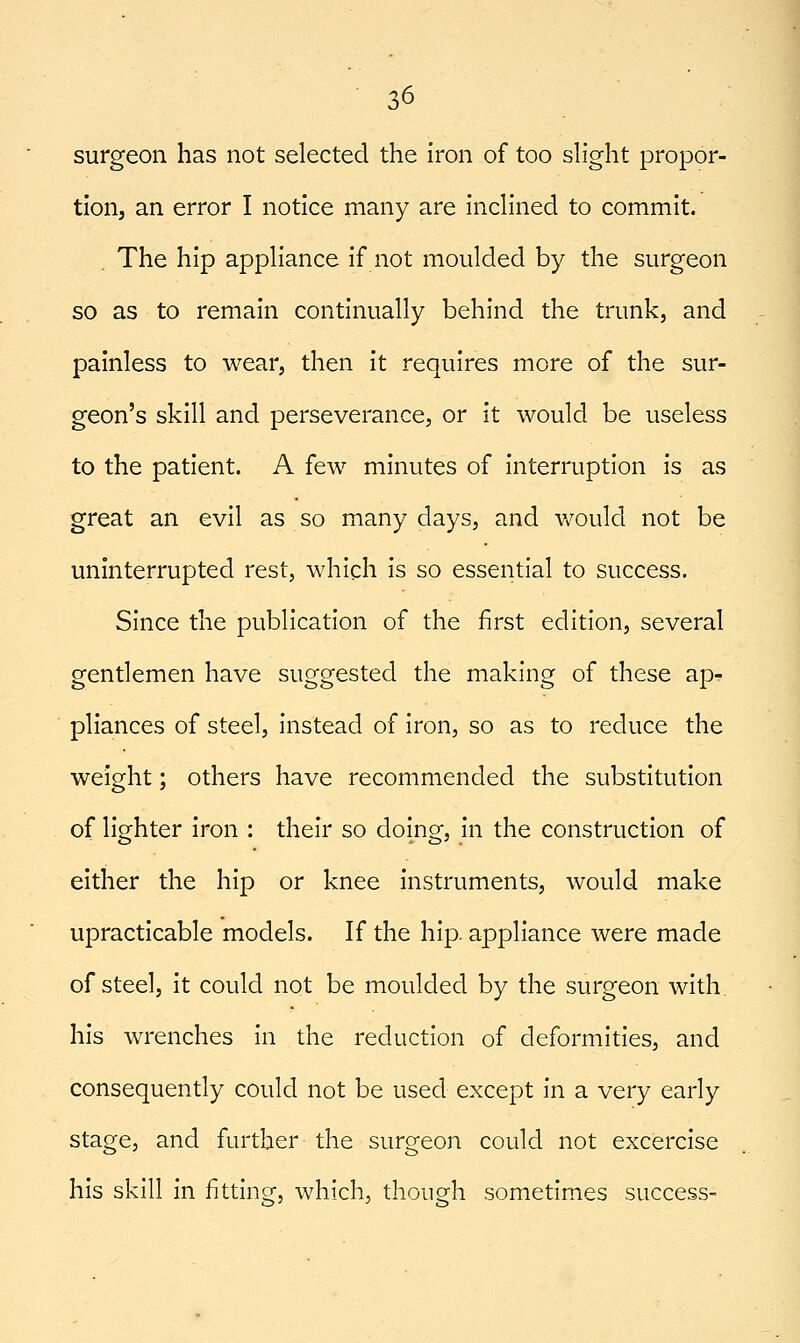 surgeon has not selected the iron of too slight propor- tion, an error I notice many are inclined to commit. The hip appliance if not moulded by the surgeon so as to remain continually behind the trunk, and painless to wear, then it requires more of the sur- geon's skill and perseverance, or it would be useless to the patient. A few minutes of interruption is as great an evil as so many days, and would not be uninterrupted rest, which is so essential to success. Since the publication of the first edition, several gentlemen have suggested the making of these ap- pliances of steel, instead of iron, so as to reduce the weight; others have recommended the substitution of lighter iron : their so doing, in the construction of either the hip or knee instruments, would make upracticable models. If the hip. appliance were made of steel, it could not be moulded by the surgeon with, his wrenches in the reduction of deformities, and consequently could not be used except in a very early stage, and further the surgeon could not excercise his skill in fitting, which, though sometimes success-