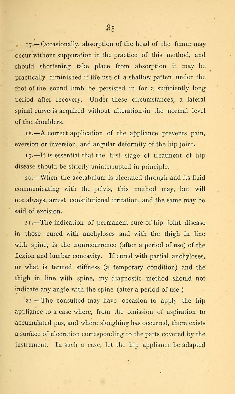 35 , I y.—Occasionally, absorption of the head of the femur may occur without suppuration in the practice of this method, and should shortening take place from absorption it may be practically diminished if the use of a shallow patten under the foot of the sound limb be persisted in for a sufficiently long period after recovery. Under these circumstances, a lateral spinal curve is acquired without alteration in the normal level of the shoulders. 18.—A correct application of the appliance prevents pain, eversion or inversion, and angular deformity of the hip joint. 19.—It is essential that the first stage of treatment of hip disease should be strictly uninterrupted in principle. 20.—When the acetabulum is ulcerated through and its fluid communicating with the pelvis, this method may, but will not always, arrest constitutional irritation, and the same may be said of excision. 21.—The indication of permanent cure of hip joint disease in those cured with anchyloses and with the thigh in line with spine, is the nonrecurrence (after a period of use) of the flexion and lumbar concavity. If cured with partial anchyloses, or what is termed stiffness (a temporary condition) and the thigh in line with spine, my diagnostic method should not indicate any angle with the spine (after a period of use.) 22.—The consulted may have occasion to apply the hip appliance to a case where, from the omission of aspiration to accumulated pus, and where sloughing has occurred, there exists a surface of ulceration corresponding to the parts covered by the instrument. In such a case, let the hip appliance be adapted