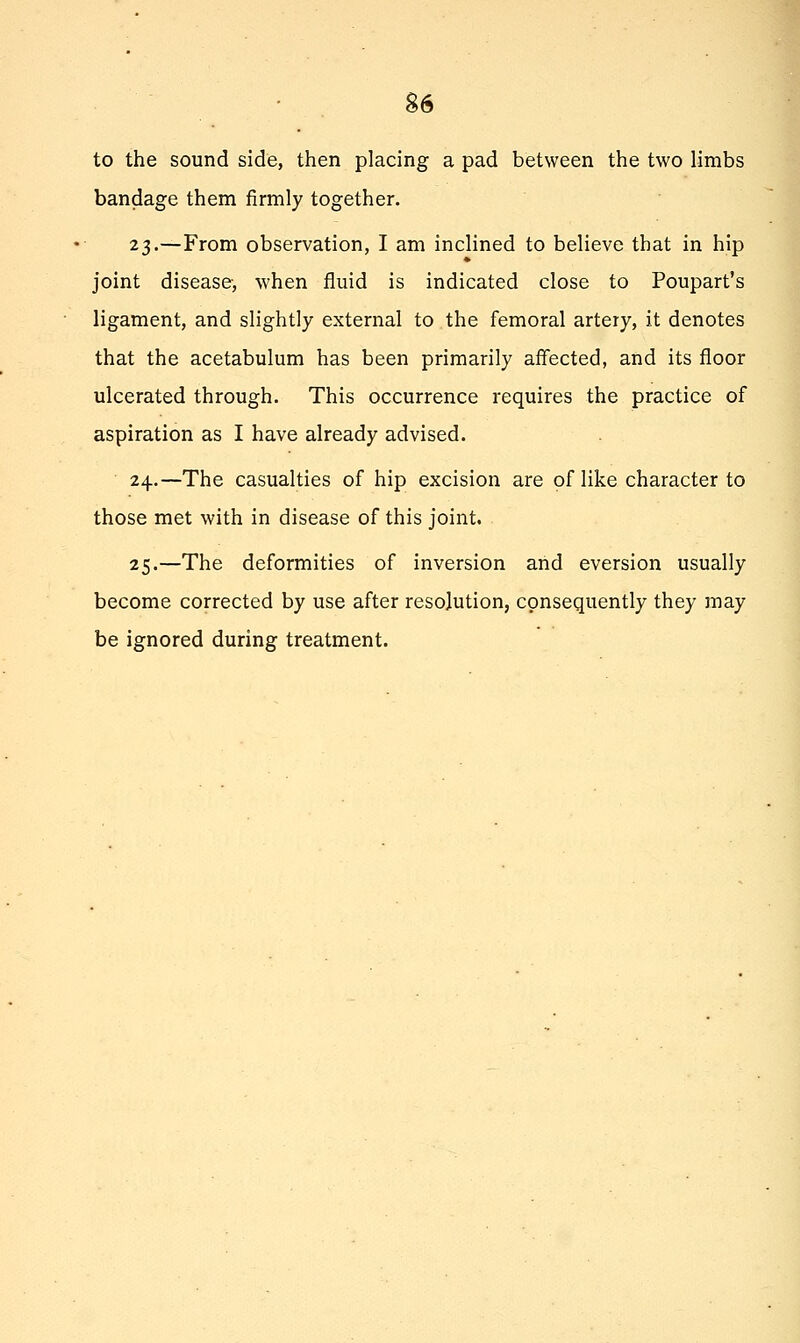 • . S6 to the sound side, then placing a pad between the two limbs bandage them firmly together. 23.—From observation, I am inclined to believe that in hip joint disease, when fluid is indicated close to Poupart's ligament, and slightly external to the femoral artery, it denotes that the acetabulum has been primarily affected, and its floor ulcerated through. This occurrence requires the practice of aspiration as I have already advised. 24.—The casualties of hip excision are of like character to those met with in disease of this joint. 25.—The deformities of inversion and eversion usually become corrected by use after resolution, consequently they may be ignored during treatment.