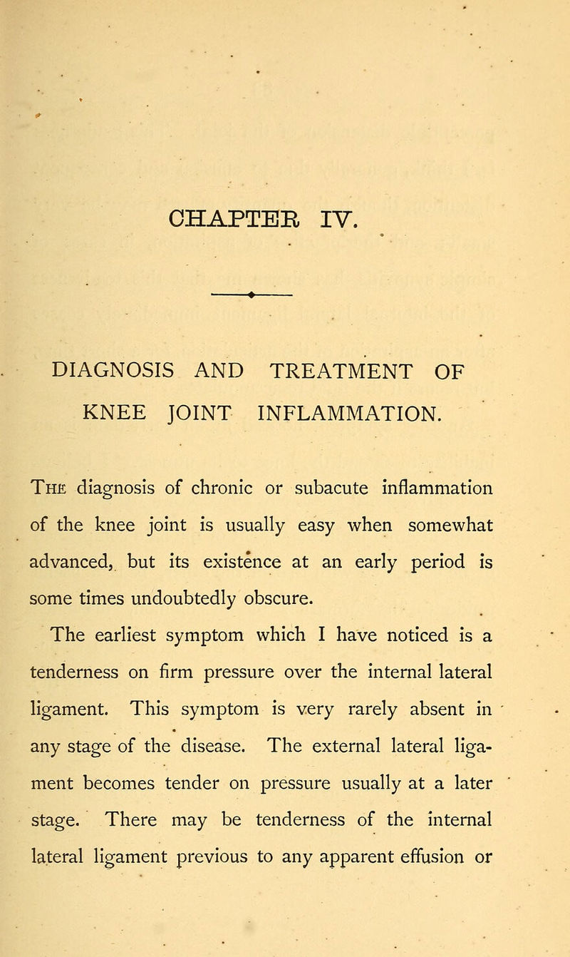 CHAPTER IV. DIAGNOSIS AND TREATMENT OF KNEE JOINT INFLAMMATION. The diagnosis of chronic or subacute inflammation of the knee joint is usually easy when somewhat advanced, but its existence at an early period is some times undoubtedly obscure. The earliest symptom which I have noticed is a tenderness on firm pressure over the internal lateral ligament. This symptom is very rarely absent in any stage of the disease. The external lateral liga- ment becomes tender on pressure usually at a later stage. There may be tenderness of the internal lateral ligament previous to any apparent effusion or