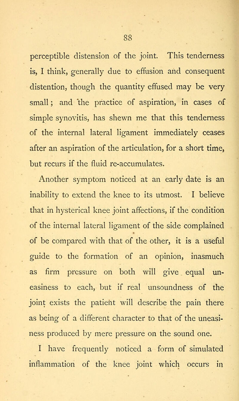 perceptible distension of the joint. This tenderness is, I think, generally due to effusion and consequent distention, though the quantity effused may be very small; and 'the practice of aspiration, in cases of simple synovitis, has shewn me that this tenderness of the internal lateral ligament immediately ceases after an aspiration of the articulation, for a short time, but recurs if the fluid re-accumulates. Another symptom noticed at an early date is an inability to extend the knee to its utmost. I believe that in hysterical knee joint affections, if the condition of the internal lateral ligament of the side complained of be compared with that of the other, it is a useful guide to the formation of an opinion, inasmuch as firm pressure on both will give equal un- easiness to each, but if real unsoundness of the joint exists the patient will describe the pain there as being of a different character to that of the uneasi- ness produced by mere pressure on the sound one. I have frequently noticed a form of simulated inflammation of the knee joint which occurs in