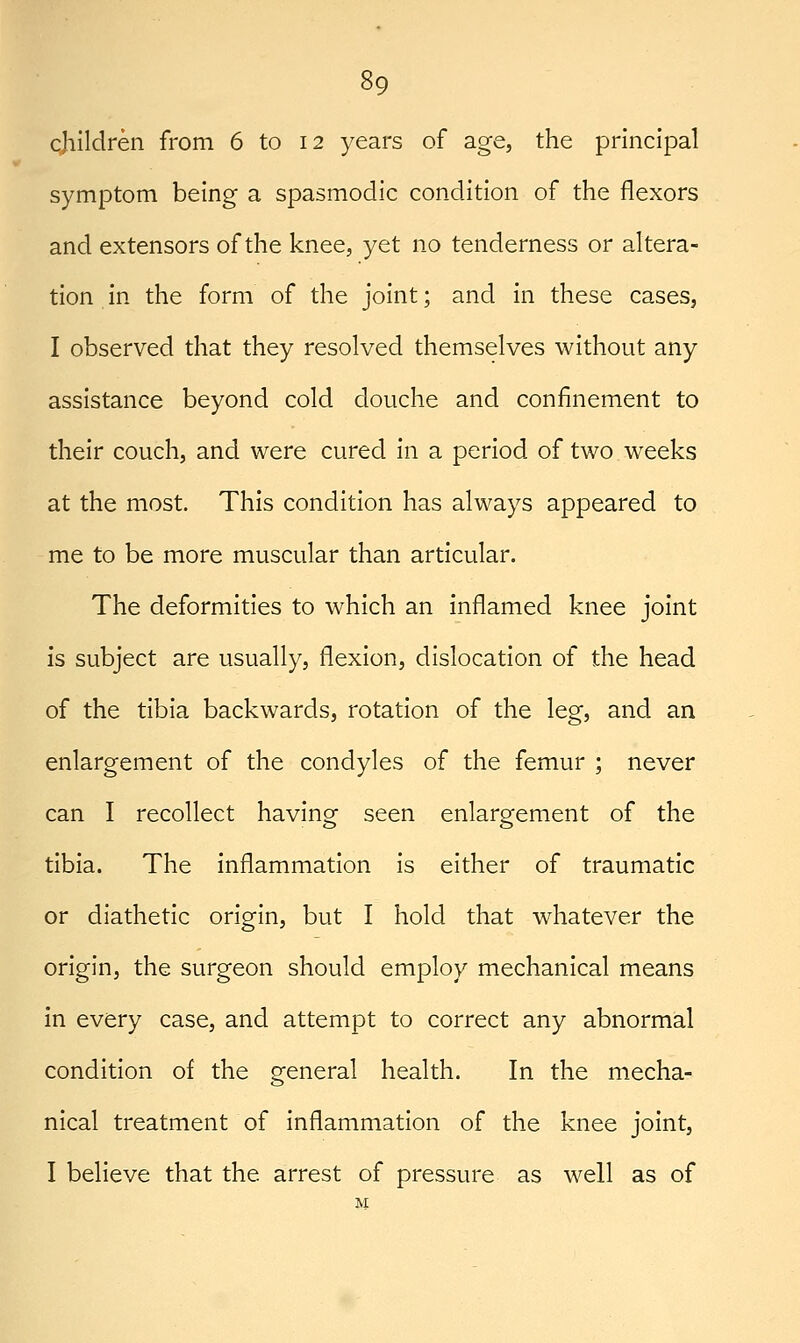 cjiildren from 6 to 12 years of age, the principal symptom being a spasmodic condition of the flexors and extensors of the knee, yet no tenderness or altera- tion in the form of the joint; and in these cases, I observed that they resolved themselves without any assistance beyond cold douche and confinement to their couch, and were cured in a period of two weeks at the most. This condition has always appeared to me to be more muscular than articular. The deformities to which an inflamed knee joint is subject are usually, flexion, dislocation of the head of the tibia backwards, rotation of the leg, and an enlargement of the condyles of the femur ; never can I recollect having seen enlargement of the tibia. The inflammation is either of traumatic or diathetic origin, but I hold that whatever the origin, the surgeon should employ mechanical means in every case, and attempt to correct any abnormal condition of the general health. In the mecha- nical treatment of inflammation of the knee joint, I believe that the arrest of pressure as well as of