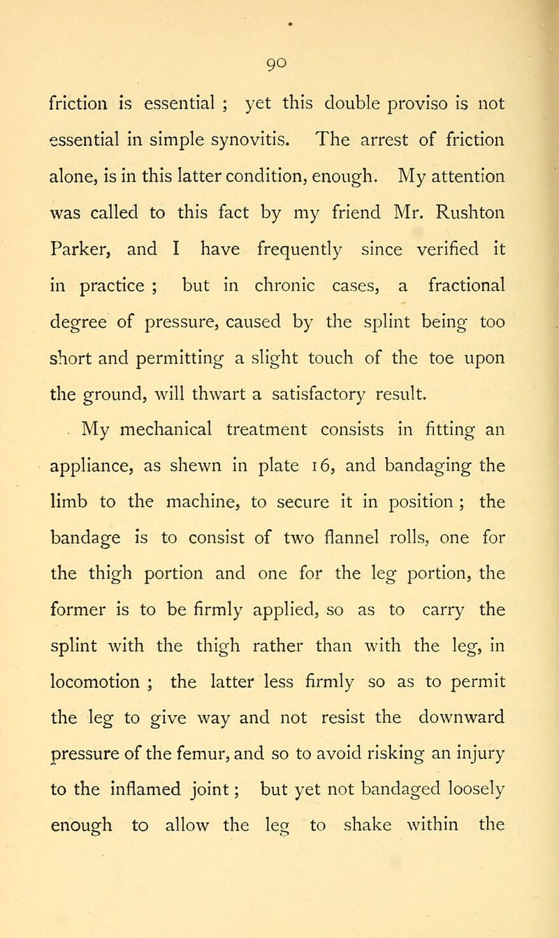 friction is essential ; yet this double proviso is not essential in simple synovitis. The arrest of friction alone, is in this latter condition, enough. My attention was called to this fact by my friend Mr. Rushton Parker, and I have frequently since verified it in practice ; but in chronic cases, a fractional degree of pressure, caused by the splint being too short and permitting a slight touch of the toe upon the ground, will thwart a satisfactory result. . My mechanical treatment consists in fitting an appliance, as shewn in plate i6, and bandaging the limb to the machine, to secure it in position ; the bandage is to consist of two flannel rolls, one for the thigh portion and one for the leg portion, the former is to be firmly applied, so as to carry the splint with the thigh rather than with the leg, in locomotion ; the latter less firmly so as to permit the leg to give way and not resist the downward pressure of the femur, and so to avoid risking an injury to the inflamed joint; but yet not bandaged loosely enough to allow the leg to shake within the