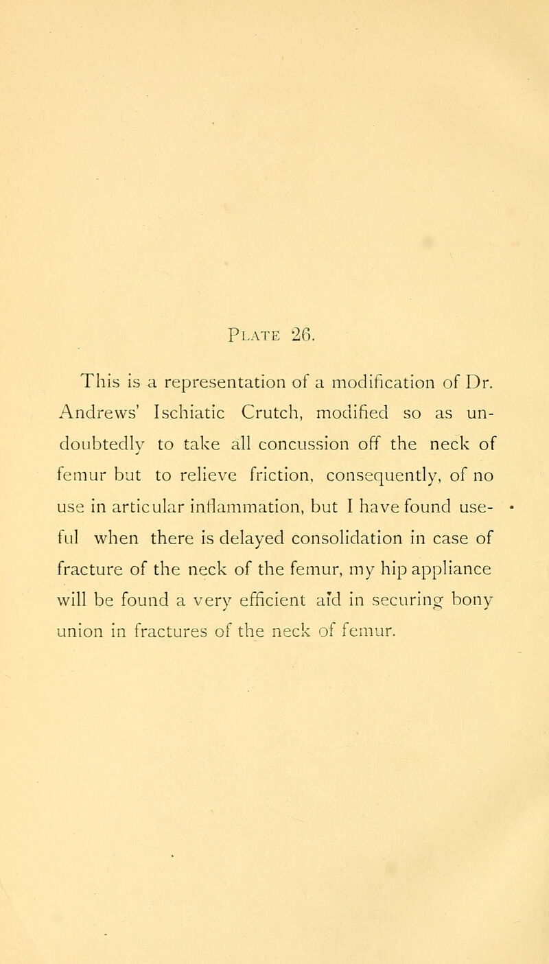 This is a representation of a modification of Dr. Andrews' Ischiatic Crutch, modified so as un- doubtedly to take all concussion off the neck of femur but to relieve friction, consequently, of no use in articular inllammation, but I have found use- ful when there is delayed consolidation in case of fracture of the neck of the femur, my hip appliance will be found a very efficient aid in securing bony union in fractures of the neck oi femur.