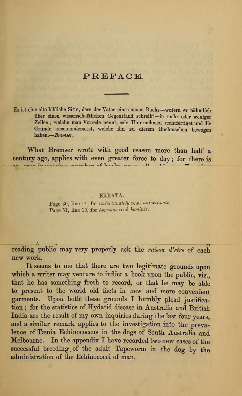 Es ist eine alte lobliche Sitte, dass der Vater eines neuen Buchs—wofern er nahmlich liber einen wissenscbaftlichen Gegenstand sebreibt—in mebr oder weniger Zeilen; welcbe man Vorrede nennt, sein Unternenmen recbtf ertiget und die Griinde auseinandersetzt, velche inn zu diesem Buchmacben bewogen baben.—Bremser. What Bremser wrote with good reason more than half a century ago, applies with even greater force to day; for there is EEEATA. Page 30, line 14, for unfortunately read unfortunate. Page 51, line 10, for hominus read hominis. reading public may very properly ask the raison d'etre of each new work. It seems to me that there are two legitimate grounds upon which a writer may venture to inflict a book upon the public, viz., that he has something fresh to record, or that he may be able to present to the world old facts in new and more convenient garments. Upon both these grounds I humbly plead justifica- tion ; for the statistics of Hydatid disease in Australia and British India are the result of my own inquiries during the last four years, and a similar remark applies to the investigation into the preva- lence of Taenia Echinococcus in the dogs of South Australia and Melbourne. In the appendix I have recorded two new cases of the successful breeding.of the adult Tapeworm in the dog by the administration of the Echinococci of man.