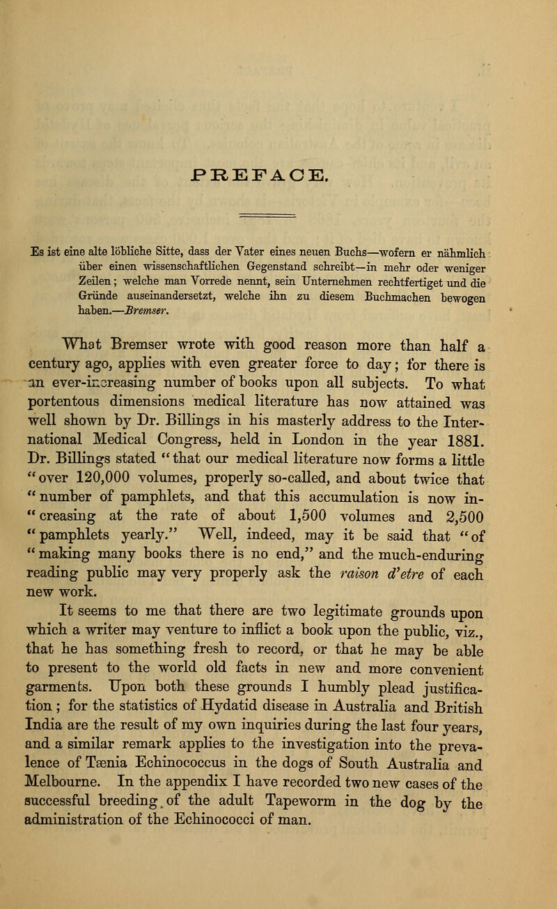 Es ist eine alte lobliche Sitte, dass der Vater eines neuen Buchs—wof ern er nabmlich iiber einen wissenscbaftlicben Gegenstand scbreibt—in mebr oder weniger Zeilen; -welcbe man Vorrede nennt, sein Unternehmen recbtfertiget und die Griinde auseinandersetzt, -welcbe ibn zu diesem Bucbmacben bewogen baben.—Bremser. What Bremser wrote with good reason more than half a century ago, applies with even greater force to day; for there is in ever-increasing number of books upon all subjects. To what portentous dimensions medical literature has now attained was well shown by Dr. Billings in his masterly address to the Inter- national Medical Congress, held in London in the year 1881. Dr. Billings stated  that our medical literature now forms a little  over 120,000 volumes, properly so-called, and about twice that number of pamphlets, and that this accumulation is now in-  creasing at the rate of about 1,500 volumes and 2,500 pamphlets yearly. Well, indeed, may it be said that of  making many books there is no end, and the much-enduring reading public may very properly ask the raison d'etre of each new work. It seems to me that there are two legitimate grounds upon which a writer may venture to inflict a book upon the public, viz., that he has something fresh to record, or that he may be able to present to the world old facts in new and more convenient garments. Upon both these grounds I humbly plead justifica- tion ; for the statistics of Hydatid disease in Australia and British India are the result of my own inquiries during the last four years, and a similar remark applies to the investigation into the preva- lence of Taenia Echinococcus in the dogs of South Australia and Melbourne. In the appendix I have recorded two new cases of the successful breeding .of the adult Tapeworm in the dog by the administration of the Echinococci of man.
