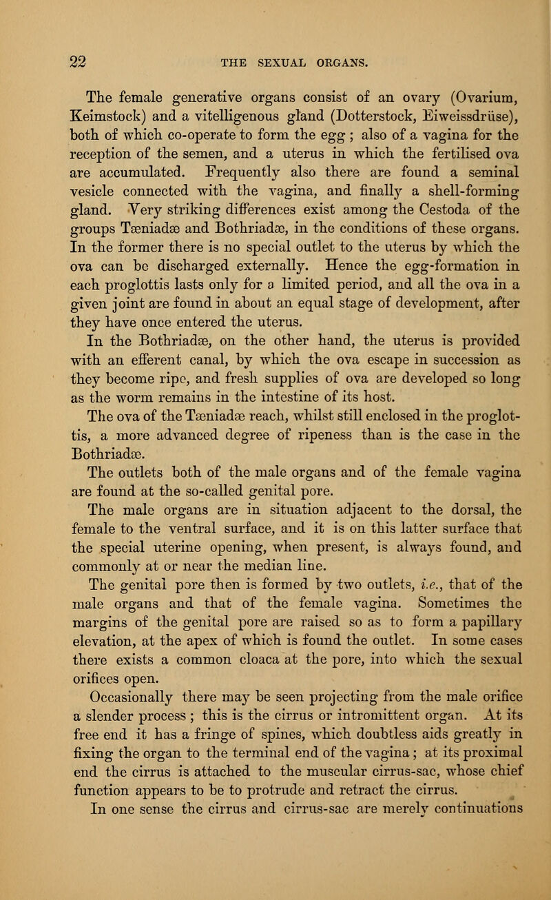 The female generative organs consist of an ovary (Ovarium, Keimstock) and a vitelligenous gland (Dotterstock, Eiweissdriise), both of which co-operate to form the egg ; also of a vagina for the reception of the semen, and a uterus in which the fertilised ova are accumulated. Frequently also there are found a seminal vesicle connected with the vagina, and finally a shell-forming gland. Very striking differences exist among the Cestoda of the groups Tseniadae and Bothriadae, in the conditions of these organs. In the former there is no special outlet to the uterus by which the ova can be discharged externally. Hence the egg-formation in each proglottis lasts only for a limited period, and all the ova in a given joint are found in about an equal stage of development, after they have once entered the uterus. In the Bothriadae, on the other hand, the uterus is provided with an efferent canal, by which the ova escape in succession as they become ripe, and fresh supplies of ova are developed so long as the worm remains in the intestine of its host. The ova of the Taeniadae reach, whilst still enclosed in the proglot- tis, a more advanced degree of ripeness than is the case in the Bothriadae. The outlets both of the male organs and of the female vagina are found at the so-called genital pore. The male organs are in situation adjacent to the dorsal, the female to the ventral surface, and it is on this latter surface that the special uterine opening, when present, is always found, and commonly at or near the median line. The genital pore then is formed by two outlets, i.e., that of the male organs and that of the female vagina. Sometimes the margins of the genital pore are raised so as to form a papillary elevation, at the apex of which is found the outlet. In some cases there exists a common cloaca at the pore, into which the sexual orifices open. Occasionally there may be seen projecting from the male orifice a slender process ; this is the cirrus or intromittent organ. At its free end it has a fringe of spines, which doubtless aids greatly in fixing the organ to the terminal end of the vagina; at its proximal end the cirrus is attached to the muscular cirrus-sac, whose chief function appears to be to protrude and retract the cirrus. In one sense the cirrus and cirrus-sac are merelv continuations