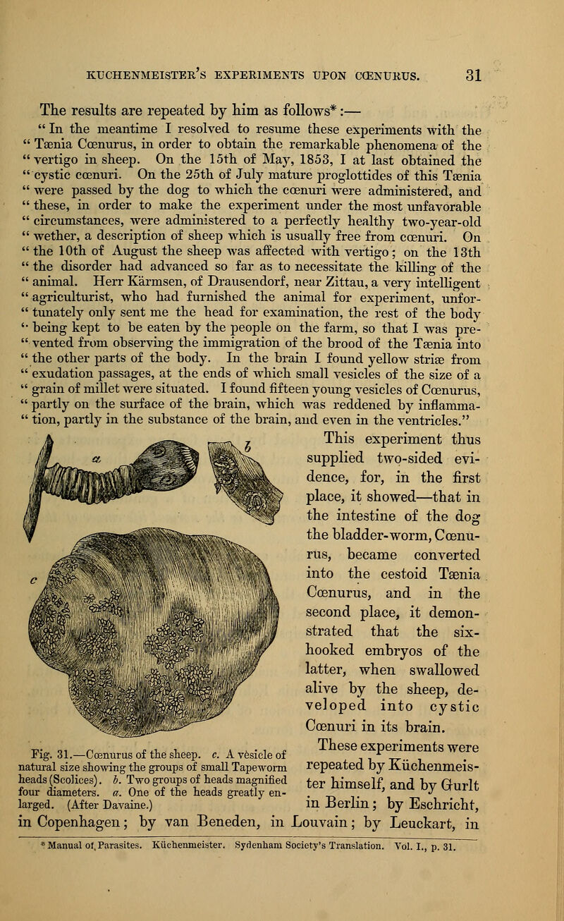 The results are repeated by him as follows*:—  In the meantime I resolved to resume these experiments with the  Taenia Coenurus, in order to obtain the remarkable phenomena of the vertigo in sheep. On the 15th of May, 1853, I at last obtained the cystic coenuri. On the 25th of July mature proglottides of this Taenia  were passed by the dog to which the coenuri were administered, and  these, in order to make the experiment under the most unfavorable  circumstances, were administered to a perfectly healthy two-year-old  wether, a description of sheep which is usually free from coenuri. On  the 10th of August the sheep was affected with vertigo; on the 13th  the disorder had advanced so far as to necessitate the killing of the  animal. Herr Karmsen, of Drausendorf, near Zittau, a very intelligent  agriculturist, who had furnished the animal for experiment, unfor-  tunately only sent me the head for examination, the rest of the body '• being kept to be eaten by the people on the farm, so that I was pre-  vented from observing the immigration of the brood of the Tsenia into the other parts of the body. In the brain I found yellow striae from  exudation passages, at the ends of which small vesicles of the size of a  grain of millet were situated. I found fifteen young vesicles of Coenurus,  partly on the surface of the brain, which was reddened by inflamma-  tion, partly in the substance of the brain, and even in the ventricles. This experiment thus supplied two-sided evi- dence, for, in the first place, it showed—that in the intestine of the dog the bladder-worm, Coenu- rus, became converted into the cestoid Taenia Coenurus, and in the second place, it demon- strated that the six- hooked embryos of the latter, when swallowed alive by the sheep, de- veloped into cystic Coenuri in its brain. , -, ., ..,, - These experiments were Fig. 31.—Ccenurus of the sheep, c. A vesicle of x , natural size showing the groups of small Tapeworm repeated by KUchenmeis- heads (ScoKces). b. Two groups of heads magnified ter himself, and bv Gurlt four diameters, a. One of the heads greatly en- . ' J VJ,UiiU larged. (After Davaine.) in Berlin; by Eschricht, in Copenhagen; by van Beneden, in Lou vain; by Leuckart, in * Manual of,Parasites. Kuchenmeister. Sydenham Society's Translation. Vol. I., p. 31.