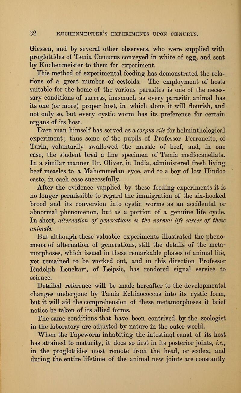 Giessen, and by several other observers, who were supplied with proglottides of Taenia Ccenurus conveyed in white of egg, and sent by Kiichenmeister to them for experiment. This method of experimental feeding has demonstrated the rela- tions of a great number of cestoids. The employment of hosts suitable for the home of the various parasites is one of the neces- sary conditions of success, inasmuch as every parasitic animal has its one (or more) proper host, in which alone it will flourish, and not only so, but every cystic worm has its preference for certain organs of its host. Even man himself has served as a corpus vile for helminthological experiment; thus some of the pupils of Professor Perroncito, of Turin, voluntarily swallowed the measle of beef, and, in one case, the student bred a fine specimen of Taenia mediocanellata. In a similar manner Dr. Oliver, in India, administered fresh living beef measles to a Mahommedan syce, and to a boy of low Hindoo caste, in each case successfully. After the evidence supplied by these feeding experiments it is no longer permissible to regard the immigration of the six-hooked brood and its conversion into cystic worms as an accidental or abnormal phenomenon, but as a portion of a genuine life cycle. In short, alternation of generations is the normal life career of these animals. But although these valuable experiments illustrated the pheno- mena of alternation of generations, still the details of the meta- morphoses, which issued in these remarkable phases of animal life, yet remained to be worked out, and in this direction Professor Rudolph Leuckart, of Leipsic, has rendered signal service to science. Detailed reference will be made hereafter to the developmental changes undergone by Taenia Echinococcus into its cystic form, but it will aid the comprehension of these metamorphoses if brief notice be taken of its allied forms. The same conditions that have been contrived by the zoologist in the laboratory are adjusted by nature in the outer world. When the Tapeworm inhabiting the intestinal canal of its host has attained to maturity, it does so first in its posterior joints, i.e., in the proglottides most remote from the head, or scolex, and during the entire lifetime of the animal new joints are constantly