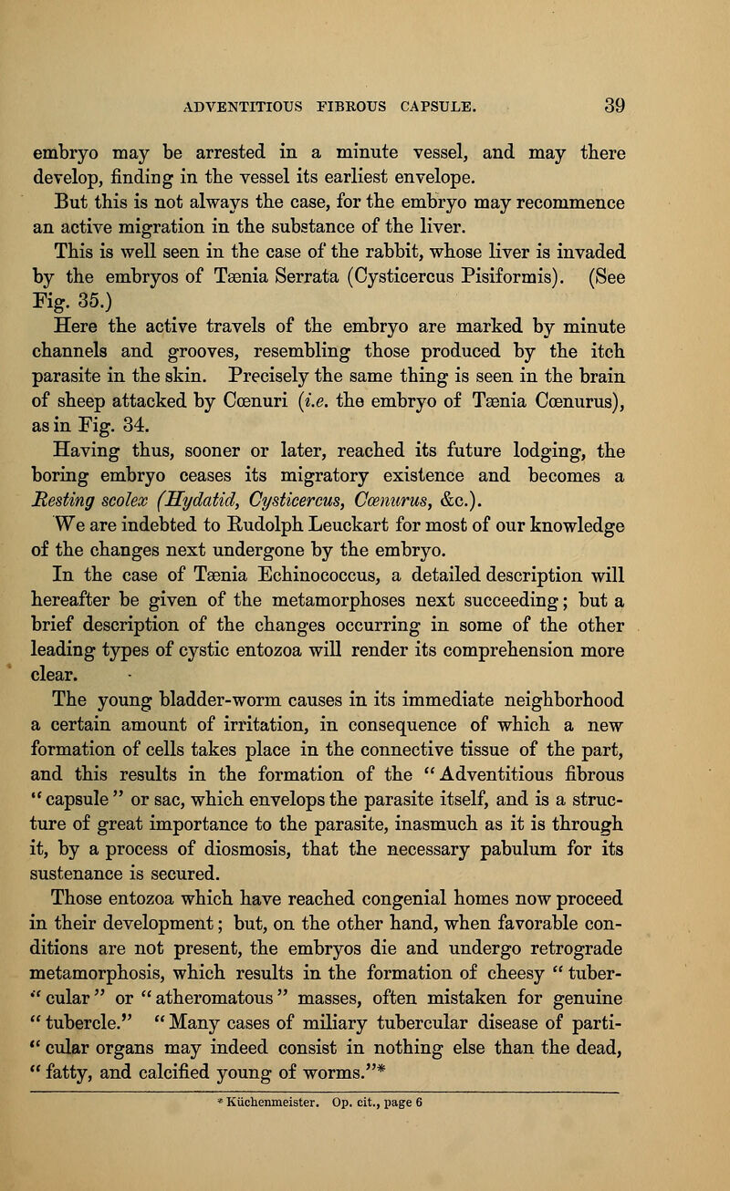 embryo may be arrested in a minute vessel, and may there develop, finding in the vessel its earliest envelope. But this is not always the case, for the embryo may recommence an active migration in the substance of the liver. This is well seen in the case of the rabbit, whose liver is invaded by the embryos of Taenia Serrata (Cysticercus Pisiformis). (See Fig. 35.) Here the active travels of the embryo are marked by minute channels and grooves, resembling those produced by the itch parasite in the skin. Precisely the same thing is seen in the brain of sheep attacked by Ccenuri (i.e. the embryo of Taenia Coenurus), as in Fig. 34. Having thus, sooner or later, reached its future lodging, the boring embryo ceases its migratory existence and becomes a JResting scolex (Hydatid, Cysticercus, Ccenurus, &c). We are indebted to Rudolph Leuckart for most of our knowledge of the changes next undergone by the embryo. In the case of Taenia Echinococcus, a detailed description will hereafter be given of the metamorphoses next succeeding; but a brief description of the changes occurring in some of the other leading types of cystic entozoa will render its comprehension more clear. The young bladder-worm causes in its immediate neighborhood a certain amount of irritation, in consequence of which a new formation of cells takes place in the connective tissue of the part, and this results in the formation of the Adventitious fibrous capsule  or sac, which envelops the parasite itself, and is a struc- ture of great importance to the parasite, inasmuch as it is through it, by a process of diosmosis, that the necessary pabulum for its sustenance is secured. Those entozoa which have reached congenial homes now proceed in their development; but, on the other hand, when favorable con- ditions are not present, the embryos die and undergo retrograde metamorphosis, which results in the formation of cheesy  tuber-  cular  or  atheromatous  masses, often mistaken for genuine  tubercle.  Many cases of miliary tubercular disease of parti-  cular organs may indeed consist in nothing else than the dead,  fatty, and calcified young of worms.* * Kiichenmeister. Op. cit., page 6