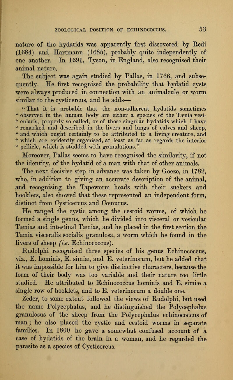 nature of the hydatids was apparently first discovered by Eedi (1684) and Hartmann (1685), probably quite independently of one another. In 1691, Tyson, in England, also recognised their animal nature. The subject was again studied by Pallas, in 1766, and subse- quently. He first recognised the probability that hydatid cysts were always produced in connection with an animalcule or worm similar to the cysticercus, and he adds—  That it is probable that the non-adherent hydatids sometimes  observed in the human body are either a species of the Taenia vesi-  cularis, properly so called, or of those singular hydatids which I have  remarked and described in the livers and lungs of calves and sheep,  and which ought certainly to be attributed to a living creature, and  which are evidently organised, at least as far as regards the interior  pellicle, which is studded with granulations. Moreover, Pallas seems to have recognised the similarity, if not the identity, of the hydatid of a man with that of other animals. The next decisive step in advance was taken by Groeze, in 1782, who, in addition to giving an accurate description of the animal, and recognising the Tapeworm heads with their suckers and hooklets, also showed that these represented an independent form, distinct from Cysticercus and Coenurus. He ranged the cystic among the cestoid worms, of which he formed a single genus, which he divided into visceral or vesicular Taenias and intestinal Tsenias, and he placed in the first section the Taenia visceralis socialis granulosa, a worm which he found in the livers of sheep (i.e. Echinococcus). Rudolphi recognised three species of his genus Echinococcus, viz., E. hominis, E. simias, and E. veterinorum, but he added that it was impossible for him to give distinctive characters, because the form of their body was too variable and their nature too little studied. He attributed to Echinococcus hominis and E. simige a single row of hooklets, and to E. veterinorum a double one. Zeder, to some extent followed the views of Rudolphi, but used the name Polycephalus, and he distinguished the Polycephalus granulosus of the sheep from the Polycephalus echinococcus of man; he also placed the cystic and cestoid worms in separate families. In 1800 he gave a somewhat confused account of a case of hydatids of the brain in a woman, and he regarded the parasite as a species of Cysticercus.