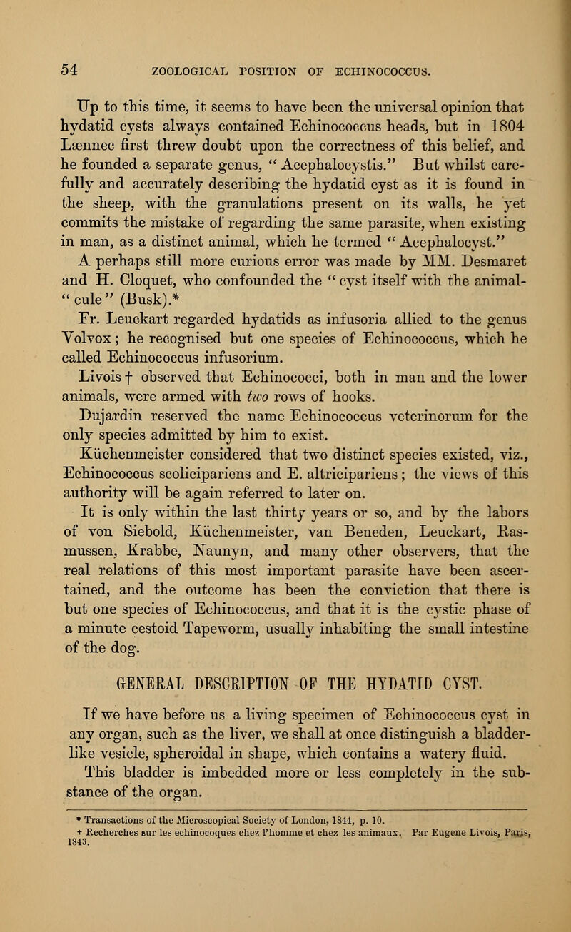 Up to this time, it seems to have been the universal opinion that hydatid cysts always contained Echinococcus heads, but in 1804 Laennec first threw doubt upon the correctness of this belief, and he founded a separate genus,  Acephalocystis. But whilst care- fully and accurately describing the hydatid cyst as it is found in the sheep, with the granulations present on its walls, he yet commits the mistake of regarding the same parasite, when existing in man, as a distinct animal, which he termed  Acephalocyst. A perhaps still more curious error was made by MM. Desmaret and H. Cloquet, who confounded the  cyst itself with the animal- cule (Busk).* Fr. Leuckart regarded hydatids as infusoria allied to the genus Volvox; he recognised but one species of Echinococcus, which he called Echinococcus infusorium. Livois f observed that Echinococci, both in man and the lower animals, were armed with two rows of hooks. Dujardin reserved the name Echinococcus veterinorum for the only species admitted by him to exist. Kiichenmeister considered that two distinct species existed, viz., Echinococcus scolicipariens and E. altricipariens ; the views of this authority will be again referred to later on. It is only within the last thirty years or so, and by the labors of von Siebold, Kuchenmeister, van Beneden, Leuckart, Ras- mussen, Krabbe, JSTaunyn, and many other observers, that the real relations of this most important parasite have been ascer- tained, and the outcome has been the conviction that there is but one species of Echinococcus, and that it is the cystic phase of a minute cestoid Tapeworm, usually inhabiting the small intestine of the dog. GENERAL DESCRIPTION OF THE HYDATID CYST. If we have before us a living specimen of Echinococcus cyst in any organ, such as the liver, we shall at once distinguish a bladder- like vesicle, spheroidal in shape, which contains a watery fluid. This bladder is imbedded more or less completely in the sub- stance of the organ. * Transactions of the Microscopical Society of London, 1844, p. 10. + Recherches »ur les eeliinocoques chez l'homme et chez les aniraaux. Par Eugene Livois, Paris, 1843.