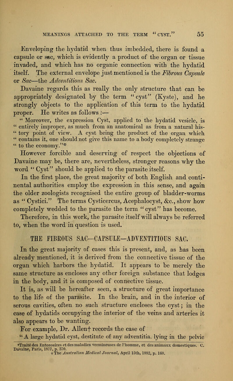 Enveloping the hydatid when thus imbedded, there is found a capsule or sec, which is evidently a product of the organ or tissue invaded, and which has no organic connection with the hydatid itself. The external envelope just mentioned is the Fibrous Capsule or Sac—the Adventitious Sac. Davaine regards this as really the only structure that can be appropriately designated by the term  cyst (Kyste), and he strongly objects to the application of this term to the hydatid proper. He writes as follows :—  Moreover, the expression Cyst, applied to the hydatid vesicle, is  entirely improper, as much from an anatomical as from a natural his-  tory point of view. A cyst being the product of the organ which  contains it, one should not give this name to a body completely strange  to the economy.* However forcible and deserving of respect the objections of Davaine may be, there are, nevertheless, stronger reasons why the word  Cyst should be applied to the parasite itself. In the first place, the great majority of both English and conti- nental authorities employ the expression in this sense, and again the older zoologists recognised the entire group of bladder-worms as  Cystici. The terms Cysticercus, Acephalocyst, &c, show how completely wedded to the parasite the term cyst has become. Therefore, in this work, the parasite itself will always be referred to, when the word in question is used. THE FIBROUS SAC—CAPSULE-ADVENTITIOUS SAC. In the great majority of cases this is present, and, as has been already mentioned, it is derived from the connective tissue of the organ which harbors the hydatid. It appears to be merely the same structure as encloses any other foreign substance that lodges in the body, and it is composed of connective tissue. It is, as will be hereafter seen, a structure of great importance to the life of the parasite. In the brain, and in the interior of serous cavities, often no such structure encloses the cyst; in the case of hydatids occupying the interior of the veins and arteries it also appears to be wanting. For example, Dr. Allenf records the case of  A large hydatid cyst, destitute of any adventitia. lying in the pelvic *Traite des Entozoaires et des maladies vermineuses de l'homme, et des animaux domestiques. C Davaine, Paris, 1877, p. 370. + The Australian Medical Journal, April 15th, 1882, p. 160.