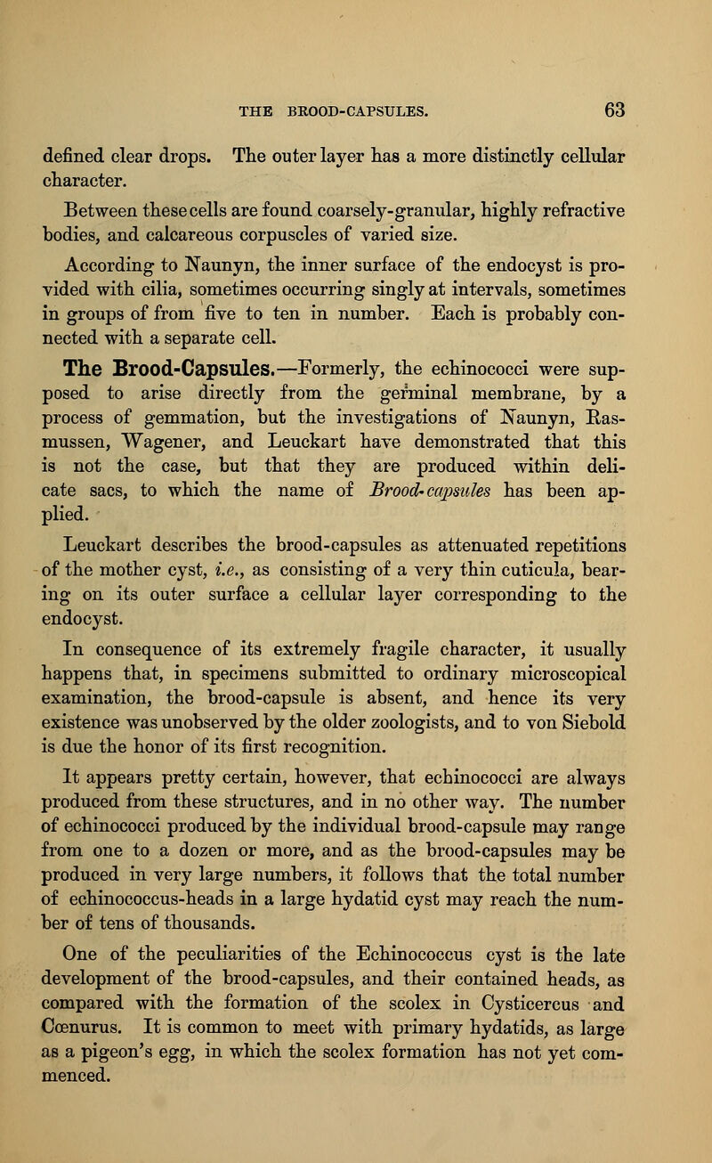 defined clear drops. The outer layer has a more distinctly cellular character. Between these cells are found coarsely-granular, highly refractive bodies, and calcareous corpuscles of varied size. According to Naunyn, the inner surface of the endocyst is pro- vided with cilia, sometimes occurring singly at intervals, sometimes in groups of from five to ten in number. Each is probably con- nected with a separate cell. The Brood-Capsules.—Formerly, the echinococci were sup- posed to arise directly from the germinal membrane, by a process of gemmation, but the investigations of iNaunyn, Ras- mussen, Wagener, and Leuckart have demonstrated that this is not the case, but that they are produced within deli- cate sacs, to which the name of Brood'capsules has been ap- plied. Leuckart describes the brood-capsules as attenuated repetitions of the mother cyst, i.e., as consisting of a very thin cuticula, bear- ing on its outer surface a cellular layer corresponding to the endocyst. In consequence of its extremely fragile character, it usually happens that, in specimens submitted to ordinary microscopical examination, the brood-capsule is absent, and hence its very existence was unobserved by the older zoologists, and to von Siebold is due the honor of its first recognition. It appears pretty certain, however, that echinococci are always produced from these structures, and in no other way. The number of echinococci produced by the individual brood-capsule may range from one to a dozen or more, and as the brood-capsules may be produced in very large numbers, it follows that the total number of echinococcus-heads in a large hydatid cyst may reach the num- ber of tens of thousands. One of the peculiarities of the Echinococcus cyst is the late development of the brood-capsules, and their contained heads, as compared with the formation of the scolex in Cysticercus and Coenurus. It is common to meet with primary hydatids, as large as a pigeon's egg, in which the scolex formation has not yet com- menced.
