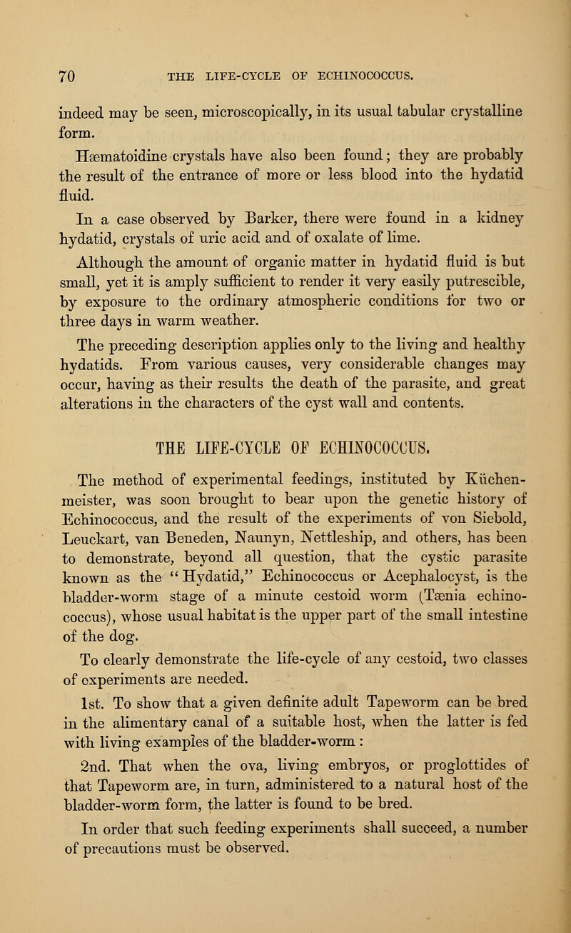 indeed may be seen, microscopically, in its usual tabular crystalline form. Hsematoidine crystals have also been found; they are probably the result of the entrance of more or less blood into the hydatid fluid. In a case observed by Barker, there were found in a kidney hydatid, crystals of uric acid and of oxalate of lime. Although the amount of organic matter in hydatid fluid is but small, yet it is amply sufficient to render it very easily putrescible, by exposure to the ordinary atmospheric conditions for two or three days in warm weather. The preceding description applies only to the living and healthy hydatids. From various causes, very considerable changes may occur, having as their results the death of the parasite, and great alterations in the characters of the cyst wall and contents. THE LIFE-CYCLE OF ECHINOCOCCUS. The method of experimental feedings, instituted by Kiichen- meister, was soon brought to bear upon the genetic history of Echinococcus, and the result of the experiments of von Siebold, Leuckart, van Beneden, Naunyn, Nettleship, and others, has been to demonstrate, beyond all question, that the cystic parasite known as the  Hydatid, Echinococcus or Acephalocyst, is the bladder-worm stage of a minute cestoid worm (Taenia echino- coccus), whose usual habitat is the upper part of the small intestine of the dog. To clearly demonstrate the life-cycle of any cestoid, two classes of experiments are needed. 1st. To show that a given definite adult Tapeworm can be bred in the alimentary canal of a suitable host, when the latter is fed with living examples of the bladder-worm : 2nd. That when the ova, living embryos, or proglottides of that Tapeworm are, in turn, administered to a natural host of the bladder-worm form, the latter is found to be bred. In order that such feeding experiments shall succeed, a number of precautions must be observed.