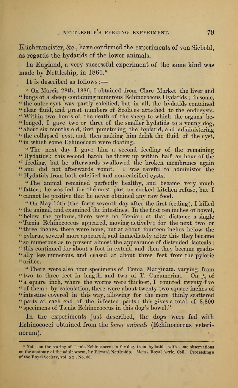 Kuchenrneister, &c, have confirmed the experiments of von Siebold, as regards the hydatids of the lower animals. In England, a very successful experiment of the same kind was made by Nettleship, in 1866.* It is described as follows:—  On March 28th, 1886, I obtained from Clare Market the liver and ' lungs of a sheep containing numerous Echinococcus Hydatids ; in some, ' the outer cyst was partly calcified, but in all, the hydatids contained ' clear fluid, and great numbers of Scolices attached to the endocysts. ' Within two hours of the death of the sheep to which the organs be- 1 longed, I gave two or three of the smaller hydatids to a young dog, ' about six months old, first puncturing the hydatid, and administering ' the collapsed cyst, and then making him drink the fluid of the cyst, ' in which some Echinococci were floating.  The next day I gave him a second feeding of the remaining ' Hydatids ; this second batch he threw up within half an hour of the ' feeding, but he afterwards swallowed the broken membranes again ' and did not afterwards vomit. I was careful to administer the ' Hydatids from both calcified and non-calcified cysts. The animal remained perfectly healthy, and became very much ' fatter; he was fed for the most part on cooked kitchen refuse, but I ' cannot be positive that he never obtained any raw food.  On May 15th (the forty-seventh day after the first feeding), I killed ' the animal, and examined the intestines. In the first ten inches of bowel, ' below the pylorus, there were no Taeniae; at that distance a single ' Taenia Echinococcus appeared, moving actively; for the next two or ' three inches, there were none, but at about fourteen inches below the ' pylorus, several more appeared, and immediately after this they became ' so numerous as to present almost the appearance of distended lacteals : ' this continued for about a foot in extent, and then they became gradu- ' ally less numerous, and ceased at about three feet from the pyloric ' orifice.  There were also four specimens of Taenia Marginata, varying from 'two to three feet in length, and two of T. Cucumerina. On -^g of ' a square inch, where the worms were thickest, I counted twenty-five ' of them ; by calculation, there were about twenty-two square inches of ' intestine covered in this way, allowing for the more thinly scattered ' parts at each end of the infected parts ; this gives a total of 8,800 ' specimens of Taenia Echinococcus in this dog's bowel. In the experiments just described, the dogs were fed with Echinococci obtained from the lower animals (Echinococcus veteri- norum). * Notes on the rearing of Taenia Echinococcus in the dog, from hydatids, with some observations on the anatomy of the adult worm, by Edward Xettleship. Mem. Royal Agric. Coll. Proceedings of the Royal Society, vol. xx., No. 86,