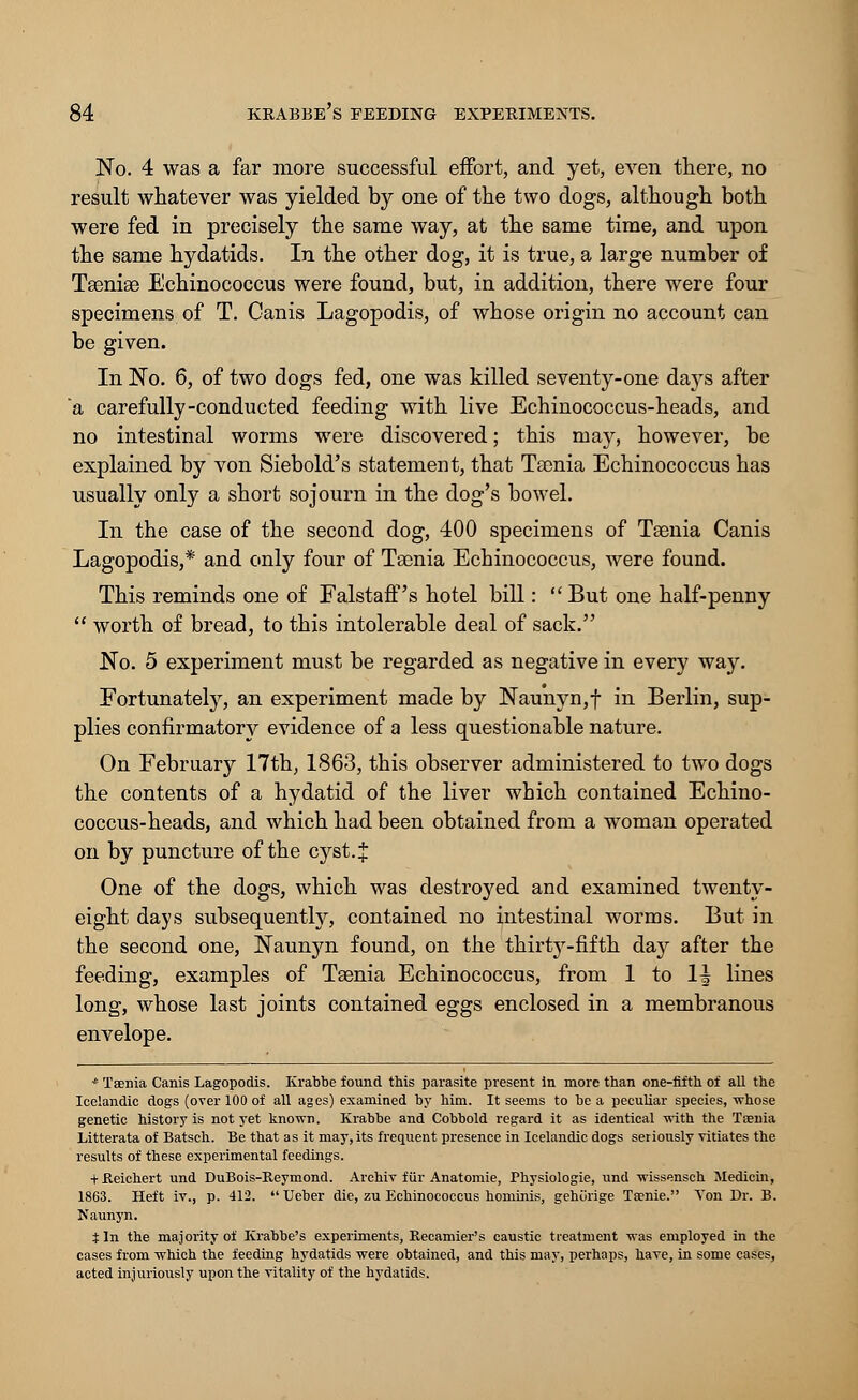 No. 4 was a far more successful effort, and yet, even there, no result whatever was yielded by one of the two dogs, although both were fed in precisely the same way, at the same time, and upon the same hydatids. In the other dog, it is true, a large number of Taeniae Echinococcus were found, but, in addition, there were four specimens of T. Canis Lagopodis, of whose origin no account can be given. In No. 6, of two dogs fed, one was killed seventy-one days after 'a carefully-conducted feeding with live Echinococcus-heads, and no intestinal worms were discovered; this may, however, be explained by von Siebold's statement, that Taenia Echinococcus has usually only a short sojourn in the dog's bowel. In the case of the second dog, 400 specimens of Taenia Canis Lagopodis,* and only four of Taenia Echinococcus, were found. This reminds one of Falstaff's hotel bill:  But one half-penny  worth of bread, to this intolerable deal of sack. No. 5 experiment must be regarded as negative in every way. Fortunately, an experiment made by Naunyn,f in Berlin, sup- plies confirmatory evidence of a less questionable nature. On February 17th, 1863, this observer administered to two dogs the contents of a hydatid of the liver which contained Echino- coccus-heads, and which had been obtained from a woman operated on by puncture of the cyst. £ One of the dogs, which was destroyed and examined twenty- eight days subsequently, contained no intestinal worms. But in the second one, Naunyn found, on the thirty-fifth day after the feeding, examples of Taenia Echinococcus, from 1 to 1^ lines long, whose last joints contained eggs enclosed in a membranous envelope. * Taenia Canis Lagopodis. Krabbe found this parasite present in more than one-fifth of all the Icelandic dogs (over 100 of all ages) examined by him. It seems to be a peculiar species, -whose genetic history is not yet known. Krabbe and Cobbold regard it as identical with the Taenia Litterata of Batsch. Be that as it may, its frequent presence in Icelandic dogs seriously vitiates the results of these experimental feedings. tKeichert und DuBois-Keymond. Archiv fiir Anatomie, Physiologie, und wissensch Medicin, 1863. Heft iv., p. 412.  Ueber die, zu Echinococcus hominis, gehurige Tsenie. Von Dr. B. Naunyn. t In the majority of Krabbe's experiments, Recamier's caustic treatment was employed in the cases from which the feeding hydatids were obtained, and this may, perhaps, have, in some cases, acted injuriously upon the vitality of the hydatids.