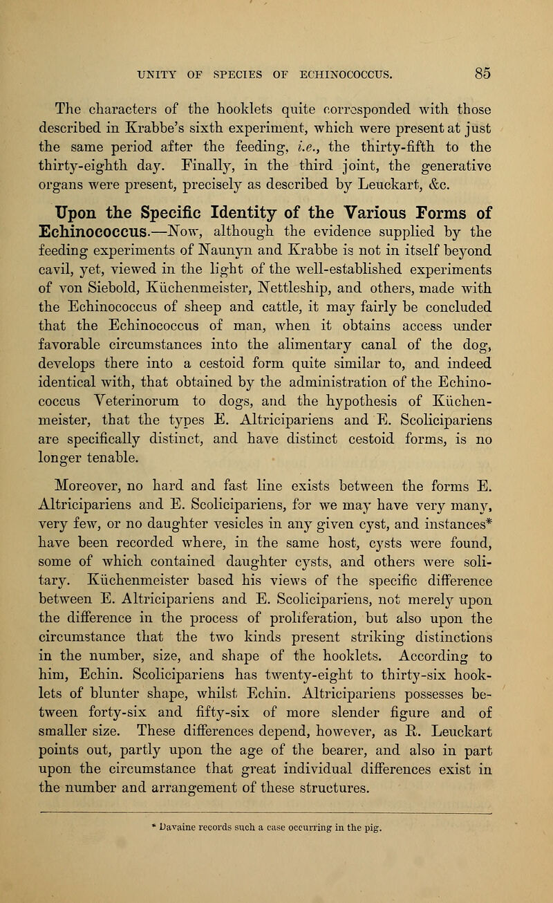 The characters of the hooklets quite corresponded with those described in Krabbe's sixth experiment, which were present at just the same period after the feeding, i.e., the thirty-fifth to the thirty-eighth day. Finally, in the third joint, the generative organs were present, precisely as described by Leuckart, &c. Upon the Specific Identity of the Various Forms of EchinOCOCCUS-—JSTow, although the evidence supplied by the feeding experiments of Naunyn and Krabbe is not in itself beyond cavil, yet, viewed in the light of the well-established experiments of von Siebold, Kuchenmeister, Nettleship, and others, made with the Echinococcus of sheep and cattle, it may fairly be concluded that the Echinococcus of man, when it obtains access under favorable circumstances into the alimentary canal of the dog, develops there into a cestoid form quite similar to, and indeed identical with, that obtained by the administration of the Echino- coccus Yeterinorum to dogs, and the hypothesis of Kiichen- meister, that the types E. Altricipariens and E. Scolicipariens are specifically distinct, and have distinct cestoid forms, is no longer tenable. Moreover, no hard and fast line exists between the forms E. Altricipariens and E. Scolicipariens, for we may have very many, very few, or no daughter vesicles in any given cyst, and instances* have been recorded where, in the same host, cysts were found, some of which contained daughter cysts, and others were soli- tary. Kiichenmeister based his views of the specific difference between E. Altricipariens and E. Scolicipariens, not merely upon the difference in the process of proliferation, but also upon the circumstance that the two kinds present striking distinctions in the number, size, and shape of the hooklets. According to him, Echin. Scolicipariens has twenty-eight to thirty-six hook- lets of blunter shape, whilst Echin. Altricipariens possesses be- tween forty-six and fifty-six of more slender figure and of smaller size. These differences depend, however, as H. Leuckart points out, partly upon the age of the bearer, and also in part upon the circumstance that great individual differences exist in the number and arrangement of these structures. * Davaine records such a ease occurring in the pig.