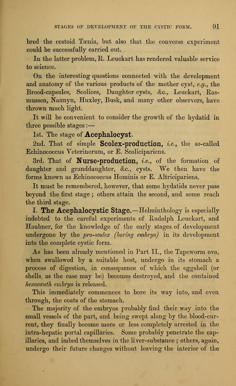 bred the cestoid Taenia, but also that the converse experiment could be successfully carried out. In the latter problem, R. Leuckart has rendered valuable service to science. On the interesting questions connected with the development and anatomy of the various products of the mother cyst, e.g., the Brood-capsules, Scolices, Daughter cysts, &c, Leuckart, E-as- mussen, Naunyn, Huxley, Busk, and many other observers, have thrown much light. It will be convenient to consider the growth of the hydatid in three possible stages:— 1st. The stage of Acephalocyst. 2nd. That of simple Scolex-prodliction, i.e., the so-called Echinococcus Yeterinorum, or E. Scolicipariens. 3rd. That of Nurse-production, i.e., of the formation of daughter and granddaughter, &c, cysts. We then have the forms known as Echinococcus Hominis or E. Altricipariens. It must be remembered, however, that some hydatids never pass beyond the first stage ; others attain the second, and some reach the third stage. I. The Acephalocystic Stage.—Helminthology is especially indebted to the careful experiments of Rudolph Leuckart, and Haubner, for the knowledge of the early stages of development undergone by the pro-scolex (boring embryo) in its development into the complete cystic form. As has been already mentioned in Part II,, the Tapeworm ova, when swallowed by a suitable host, undergo in its stomach a process of digestion, in consequence of which the eggshell (or shells, as the case may be) becomes destroyed, and the contained hexacanth embryo is released. This immediately commences to bore its way into, and even through, the coats of the stomach. The majority of the embryos probably find their way into the small vessels of the part, and being swept along by the blood-cur- rent, they finally become more or less completely arrested in the intra-hepatic portal capillaries. Some probably penetrate the cap- illaries, and imbed themselves in the liver-substance ; others, again, undergo their future changes without leaving the interior of the