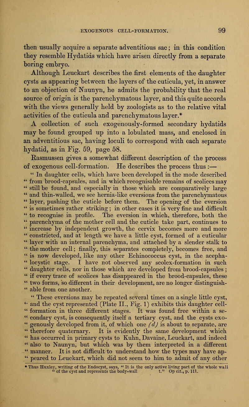 then usually acquire a separate adventitious sac; in this condition they resemble Hydatids which have arisen directly from a separate boring embryo. Although Leuckart describes the first elements of the daughter cysts as appearing between the layers of the cuticula, yet, in answer to an objection of Naunyn, he admits the probability that the real source of origin is the parenchymatous layer, and this quite accords with the views generally held by zoologists as to the relative vital activities of the cuticula and parenchymatous layer.* A collection of such exogenously-formed secondary hydatids may be found grouped up into a lobulated mass, and enclosed in an adventitious sac, having loculi to correspond with each separate hydatid, as in Fig. 59, page 58. Rasmussen gives a somewhat different description of the process of exogenous cell-formation. He describes the process thus :—  In daughter cells, which have been developed in the mode described  from brood-capsules, and in which recognisable remains of scolices may  still be found, and especially in those which are comparatively large  and thin-walled, we see hernia-like eversions from the parenchymatous  layer, pushing the cuticle before them. The opening of the eversion  is sometimes rather striking; in other cases it is very fine and difficult  to recognise in profile. The eversion in which, therefore, both the  parenchyma of the mother cell and the cuticle take part, continues to  increase by independent growth, the cervix becomes more and more  constricted, and at length we have a little cyst, formed of a cuticular  layer with an internal parenchyma, and attached by a slender stalk to  the mother cell; finally, this separates completely, becomes free, and  is now developed, like any other Echinococcus cyst, in the acepha-  locystic stage. I have not observed any scolex-formation in such  daughter cells, nor in those which are developed from brood-capsules ;  if every trace of scolices has disappeared in the brood-capsules, these  two forms, so different in their development, are no longer distinguish-  able from one another.  These eversions may be repeated several times on a single little cyst, *■ and the cyst represented (Plate II., Fig. 1) exhibits this daughter cell-  formation in three different stages. It was found free within a se-  condary cyst, is consequently itself a tertiary cyst, and the cysts exo-  genously developed from it, of which one fdj is about to separate, are  therefore quaternary. It is evidently the same development which  has occurred in primary cysts to Kuhn, Davaine, Leuckart, and indeed  also to Naunyn, but which was by them interpreted in a different  manner. It is not difficult to understand how the types may have ap-  peared to Leuckart, which did not seem to him to admit of any other • Thus Huxley, writing of the Endocyst, says,  It is the only active living part of the whole wall  of the cyst and represents the body-wall t. Op cit.,p. 111.