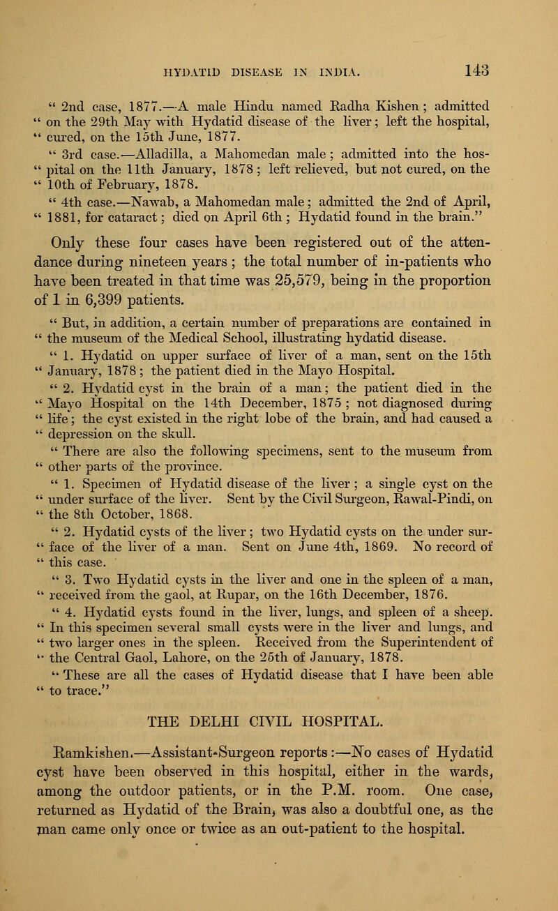  2nd case, 1877.—A male Hindu named Radha Kishen; admitted  on the 29th May with Hydatid disease of the liver; left the hospital,  cured, on the 15th June, 1877.  3rd case.—Alladilla, a Mahomedan male; admitted into the hos-  pital on the 11th January, 1878 ; left relieved, but not cured, on the  10th of February, 1878.  4th case.—Nawab, a Mahomedan male ; admitted the 2nd of April,  1881, for cataract; died on April 6th ; Hydatid found in the brain. Only these four cases have been registered out of the atten- dance during nineteen years ; the total number of in-patients who have been treated in that time was 25,579, being in the proportion of 1 in 6,399 patients.  But, in addition, a certain number of preparations are contained in  the museum of the Medical School, illustrating hydatid disease.  1. Hydatid on upper surface of liver of a man, sent on the 15th  January, 1878 ; the patient died in the Mayo Hospital. 2. Hydatid cyst in the brain of a man; the patient died in the  Mayo Hospital on the 14th December, 1875 ; not diagnosed during  life; the cyst existed in the right lobe of the brain, and had caused a  depression on the skull.  There are also the following specimens, sent to the museum from  other parts of the province.  1. Specimen of Hydatid disease of the liver; a single cyst on the  under surface of the liver. Sent by the Civil Surgeon, Rawal-Pindi, on  the 8th October, 1868. 2. Hydatid cysts of the liver; two Hydatid cysts on the under sur-  face of the liver of a man. Sent on June 4th, 1869. No record of  this case.  3. Two Hydatid cysts in the liver and one in the spleen of a man,  received from the gaol, at Rupar, on the 16th December, 1876.  4. Hydatid cysts found in the liver, lungs, and spleen of a sheep.  In this specimen several small cysts were in the liver and lungs, and  two larger ones in the spleen. Received from the Superintendent of '• the Central Gaol, Lahore, on the 25th of January, 1878.  These are all the cases of Hydatid disease that I have been able  to trace. THE DELHI CIVIL HOSPITAL. Ramkishen.—Assistant*Surgeon reports :—No cases of Hydatid cyst have been observed in this hospital, either in the wards, among the outdoor patients, or in the P.M. room. One case, returned as Hydatid of the Brain, was also a doubtful one, as the man came only once or twice as an out-patient to the hospital.