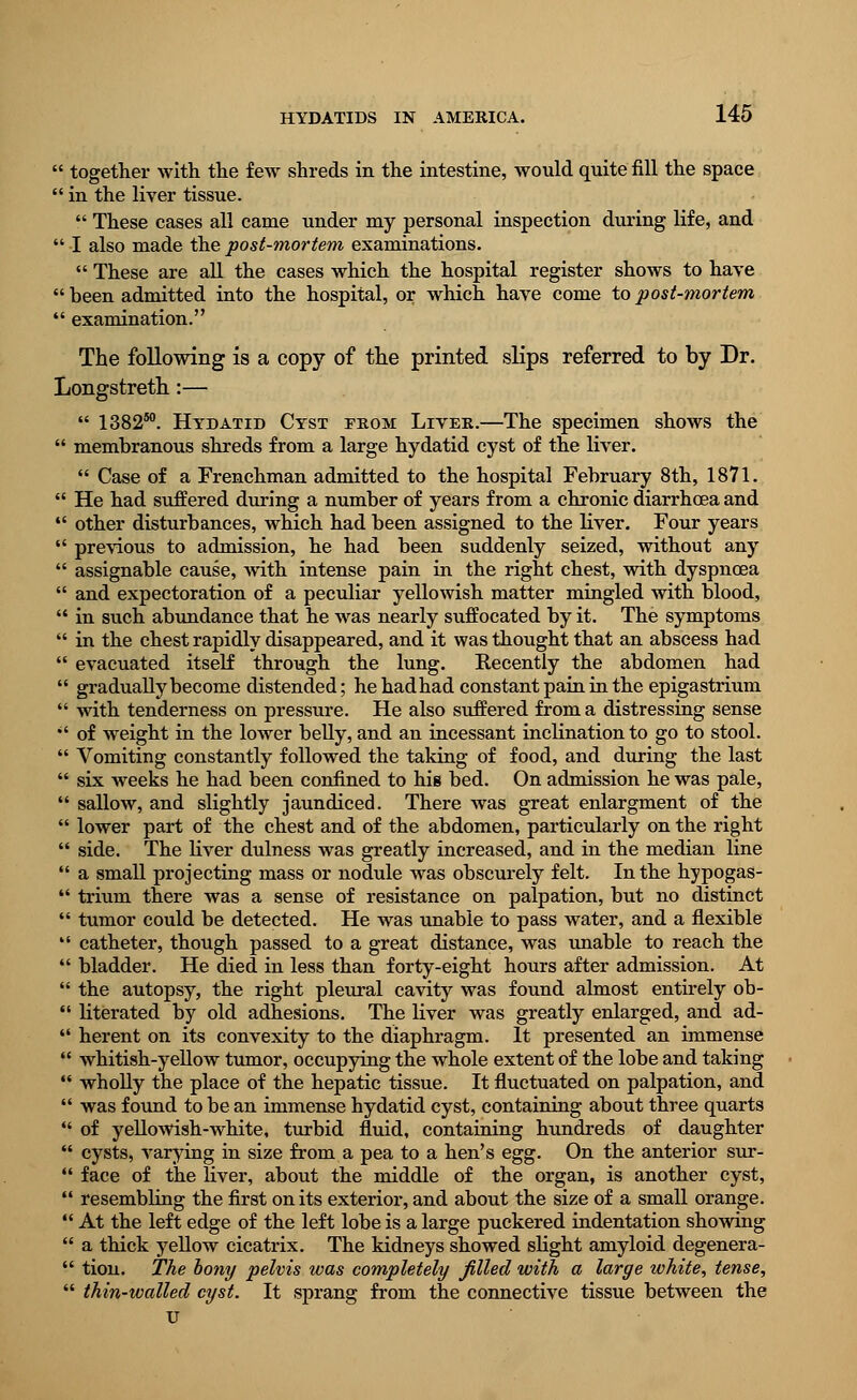  together with the few shreds in the intestine, would quite fill the space  in the liver tissue.  These cases all came under my personal inspection during life, and  I also made the post-mortem examinations.  These are all the cases which the hospital register shows to have  been admitted into the hospital, or which have come to post-mortem  examination. The following is a copy of the printed slips referred to by Dr. Longstreth:—  1382s0. Hydatid Cyst from Liver.—The specimen shows the  membranous shreds from a large hydatid cyst of the liver.  Case of a Frenchman admitted to the hospital February 8th, 1871.  He had suffered during a number of years from a chronic diarrhoea and  other disturbances, which had been assigned to the liver. Four years  previous to admission, he had been suddenly seized, without any  assignable cause, with intense pain in the right chest, with dyspnoea  and expectoration of a peculiar yellowish matter mingled with blood,  in such abundance that he was nearly suffocated by it. The symptoms  in the chest rapidly disappeared, and it was thought that an abscess had  evacuated itself through the lung. Recently the abdomen had  gradually become distended; hehadhad constant pain in the epigastrium  with tenderness on pressure. He also suffered from a distressing sense  of weight in the lower belly, and an incessant inclination to go to stool.  Vomiting constantly followed the taking of food, and during the last  six weeks he had been confined to hig bed. On admission he was pale,  sallow, and slightly jaundiced. There was great enlargment of the  lower part of the chest and of the abdomen, particularly on the right  side. The liver dulness was greatly increased, and in the median line  a small projecting mass or nodule was obscurely felt. In the hypogas-  trium there was a sense of resistance on palpation, but no distinct  tumor could be detected. He was unable to pass water, and a flexible  catheter, though passed to a great distance, was unable to reach the  bladder. He died in less than forty-eight hours after admission. At  the autopsy, the right pleural cavity was found almost entirely ob-  Hterated by old adhesions. The liver was greatly enlarged, and ad-  herent on its convexity to the diaphragm. It presented an immense  whitish-yellow tumor, occupying the whole extent of the lobe and taking  wholly the place of the hepatic tissue. It fluctuated on palpation, and  was found to be an immense hydatid cyst, containing about three quarts  of yellowish-white, turbid fluid, containing hundreds of daughter  cysts, varying in size from a pea to a hen's egg. On the anterior sur-  face of the fiver, about the middle of the organ, is another cyst,  resembling the first on its exterior, and about the size of a small orange.  At the left edge of the left lobe is a large puckered indentation showing  a thick yellow cicatrix. The kidneys showed slight amyloid degenera-  tion. The bony pelvis was completely filled with a large white, tense,  thin-walled cyst. It sprang from the connective tissue between the u
