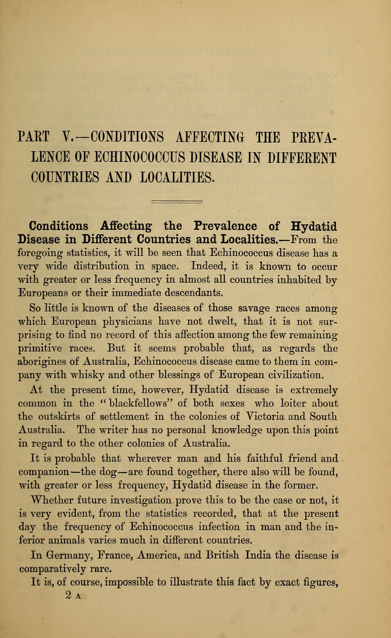 PAET Y.—CONDITIONS AFFECTING THE PREVA- LENCE OF ECHINOCOCCUS DISEASE IN DIFFERENT COUNTRIES AND LOCALITIES, Conditions Affecting the Prevalence of Hydatid Disease in Different Countries and Localities.—From the foregoing statistics, it will be seen that Echinococcus disease has a very wide distribution in space. Indeed, it is known to occur with greater or less frequency in almost all countries inhabited by Europeans or their immediate descendants. So little is known of the diseases of those savage races among which European physicians have not dwelt, that it is not sur- prising to find no record of this affection among the few remaining primitive races. But it seems probable that, as regards the aborigines of Australia, Echinococcus disease came to them in com- pany with whisky and other blessings of European civilization. At the present time, however, Hydatid disease is extremely common in the  blackfellows of both sexes who loiter about the outskirts of settlement in the colonies of Victoria and South Australia. The writer has no personal knowledge upon this point in regard to the other colonies of Australia. It is probable that wherever man and his faithful friend and companion—the dog—are found together, there also will be found, with greater or less frequency, Hydatid disease in the former. Whether future investigation, prove this to be the case or not, it is very evident, from the statistics recorded, that at the present day the frequency of Echinococcus infection in man and the in- ferior animals varies much in different countries. In Germany, France, America, and British India the disease is comparatively rare. It is, of course^ impossible to illustrate this fact by exact figures,