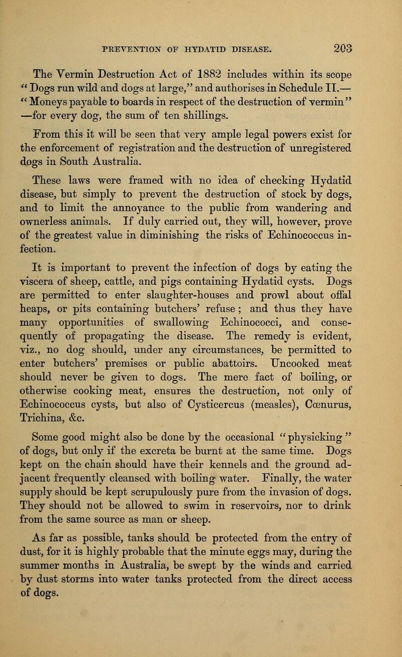 The Vermin Destruction Act of 1882 includes within its scope  Dogs run wild and dogs at large, and authorises in Schedule IT.—  Moneys payable to boards in respect of the destruction of vermin'* —for every dog, the sum of ten shillings. From this it will be seen that very ample legal powers exist for the enforcement of registration and the destruction of unregistered dogs in South Australia. These laws were framed with no idea of checking Hydatid disease, but simply to prevent the destruction of stock by dogs, and to limit the annoyance to the public from wandering and ownerless animals. If duly carried out, they will, however, prove of the greatest value in diminishing the risks of Echinococcus in- fection. It is important to prevent the infection of dogs by eating the viscera of sheep, cattle, and pigs containing Hydatid cysts. Dogs are permitted to enter slaughter-houses and prowl about offal heaps, or pits containing butchers' refuse ; and thus they have many opportunities of swallowing Echinococci, and conse- quently of propagating the disease. The remedy is evident, viz., no dog should, under any circumstances, be permitted to enter butchers' premises or public abattoirs. Uncooked meat should never be given to dogs. The mere fact of boiling, or otherwise cooking meat, ensures the destruction, not only of Echinococcus cysts, but also of Cysticercus (measles), Ccenurus, Trichina, &c. Some good might also be done by the occasional  physicking  of dogs, but only if the excreta be burnt at the same time. Dogs kept on the chain should have their kennels and the ground ad- jacent frequently cleansed with boiling water. Finally, the water supply should be kept scrupulously pure from the invasion of dogs. They should not be allowed to swim in reservoirs, nor to drink from the same source as man or sheep. As far as possible, tanks should be protected from the entry of dust, for it is highly probable that the minute eggs may, during the summer months in Australia, be swept by the winds and carried by dust storms into water tanks protected from the direct access of dogs.