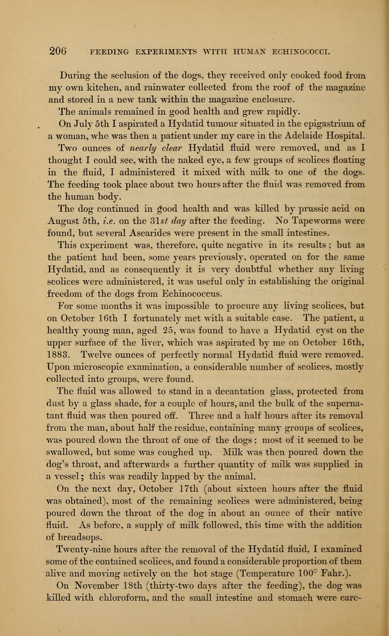 During the seclusion of the clogs, they received only cooked food from my own kitchen, and rainwater collected from the roof of the magazine and stored in a new tank within the magazine enclosure. The animals remained in good health and grew rapidly. On July 5th I aspirated a Hydatid tumotu* situated in the epigastrium of a woman, who was then a patient under my care in the Adelaide Hospital. Two ounces of nearly clear Hydatid fluid were removed, and as I thought I could see, with the naked eye, a few groups of scolices floating in the fluid, I administered it mixed with milk to one of the dogs. The feeding took place about two hours after the fluid was removed from the human body. The dog continued in good health and was killed by prussic acid on August 5th, i.e. on the 31*^ day after the feeding. Xo Tapeworms were found, but several Ascarides were present in the small intestines. This experiment was, therefore, quite negative in its results : but as the patient had been, some years previously, operated on for the same Hydatid, and as consequently it is very doubtful whether any living scolices were administered, it was useful only in establishing the original freedom of the dogs from Echinococcus. For some months it Avas impossible to procure any living scolices, but on October 16th I fortunately met Avith a suitable case. The patient, a healthy young man, aged 25, was found to have a Hydatid cyst on the upper surface of the liver, which was aspirated by me on October 16th, 1883. Twelve ounces of perfectly normal Hydatid fluid Avere removed. Upon microscopic examination, a considerable number of scolices, mostly collected into groups, Arere found. The fluid Avas allowed to stand in a decantation glass, protected from dust by a glass shade, for a couple of hours, and the bulk of the superna- tant fluid Avas then poured off. Three and a half hours after its removal from the man, about half the residue, containing many groups of scolices, Avas poured down the throat of one of the dogs : most of it seemed to be SAvalloAved, but some was coughed up. Milk Avas then poured doAvn the dog's throat, and afterwards a further quantity of milk was supplied in a vessel; this Avas readily laisped by the animal. On the next day, October 17th (about sixteen hours after the fluid was obtained), most of the remaining scolices were administered, being- poured down the throat of the dog in about an ounce of their native fluid. As before, a supply of milk followed, this time with the addition of breadsops. Twenty-nine hours after the removal of the Hydatid fluid, I examined some of the contained scolices, and found a considerable proportion of them alive and moving actively on the hot stage (Temperature 100° Fahr.). On NoA-ember 18th (thirty-two days after the feeding), the dog was killed with chloroform, and the small intestine and stomach were care-