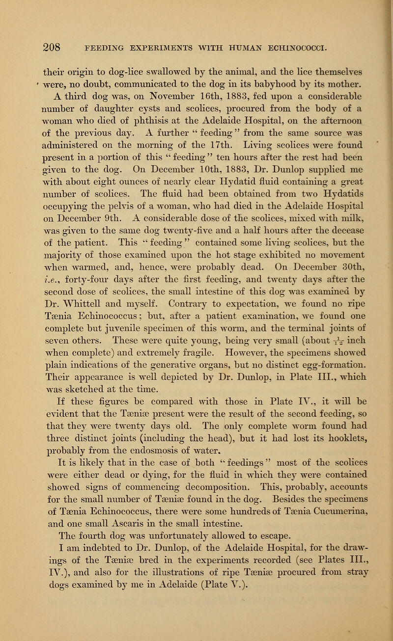 their origin to dog-lice swallowed by the animal, and the lice themselves were, no donbt, communicated to the dog in its babyhood by its mother. A third dog was, on November 16th, 1883, fed upon a considerable number of daughter cysts and scolices, procured from the body of a woman who died of phthisis at the Adelaide Hospital, on the afternoon of the previous day. A further feeding from the same source was administered on the morning of the 17th. Living scolices were found present in a portion of this  feeding  ten hours after the rest had been given to the dog. On December 10th, 1883, Dr. Dunlop supplied me with about eight ounces of nearly clear Hydatid fluid containing a great number of scolices. The fluid had been obtained from two Hydatids occupying the pelvis of a woman, who had died in the Adelaide Hospital on December 9th. A considerable dose of the scolices, mixed with milk, was given to the same dog twenty-five and a half hours after the decease of the patient. This  feeding  contained some living scolices, but the majority of those examined upon the hot stage exhibited no movement when warmed, and, hence, were probably dead. On December 30th, i.e., forty-four days after the first feeding, and twenty days after the second dose of scolices, the small intestine of this dog was examined by Dr. Whittell and myself. Contrary to expectation, wTe found no ripe Taenia Echinococcus; but, after a patient examination, we found one complete but juvenile specimen of this worm, and the terminal joints of seven others. These were quite young, being very small (about ■£§ inch when complete) and extremely fragile. However, the specimens showed plain indications of the generative organs, but no distinct egg-formation. Their appearance is wrell depicted by Dr. Dunlop, in Plate III., which was sketched at the time. If these figures be compared with those in Plate IV., it will be evident that the Taenia? present were the result of the second feeding, so that they were twenty days old. The only complete worm found had three distinct joints (including the head), but it had lost its hooklets, probably from the endosmosis of water. It is likely that in the case of both ■feedings most of the scolices were either dead or dying, for the fluid in which they were contained showed signs of commencing decomposition. This, probably, accounts for the small number of Taenia? found in the dog. Besides the specimens of Taenia Echinococcus, there were some hundreds of Taenia Cucumerina, and one small Ascaris in the small intestine. The fourth dog was unfortunately allowed to escape. I am indebted to Dr. Dunlop, of the Adelaide Hospital, for the draw- ings of the Taeniae bred in the experiments recorded (see Plates III., IV.), and also for the illustrations of ripe Taeniae procured from stray