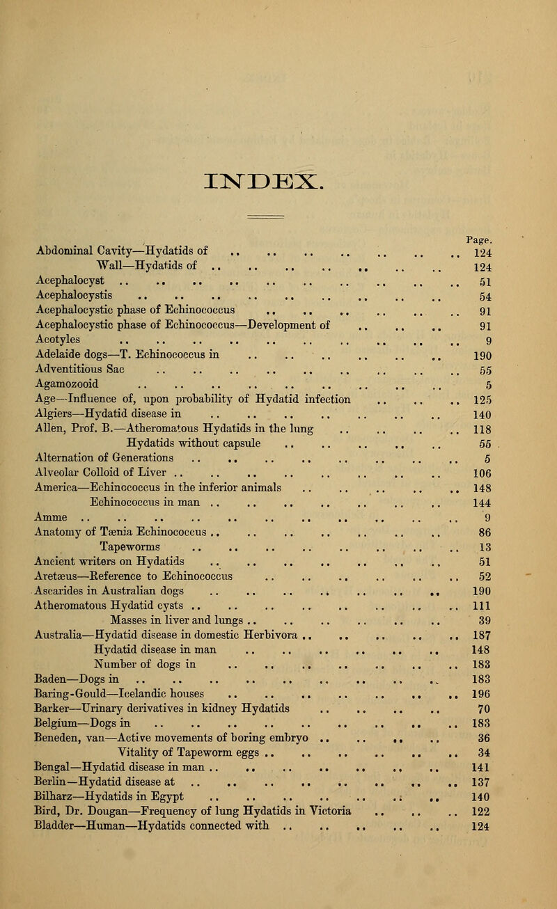 INDEX. Abdominal Cavity—Hydatids of ., Wall—Hydatids of Acephalocyst Acephalocystis .. .. .. Acephalocystic phase of Echinococcus Acephalocystic phase of Echinococcus—Development of Acotyles Adelaide dogs—T. Echinococcus in .. .. Adventitious Sac Agamozooid .. .. .. Age—Influence of, upon probability of Hydatid infection Algiers—Hydatid disease in Allen, Prof. B.—Atheromatous Hydatids in the lung Hydatids without capsule Alternation of Generations Alveolar Colloid of Liver America—Echinococcus in the inferior animals Echinococcus in man Amine Anatomy of Taenia Echinococcus Tapeworms Ancient writers on Hydatids Aretseus—Reference to Echinococcus Ascarides in Australian dogs Atheromatous Hydatid cysts Masses in liver and lungs Australia—Hydatid disease in domestic Herbivora Hydatid disease in man Number of dogs in Baden—Dogs in Baring-Gould—Icelandic houses Barker—Urinary derivatives in kidney Hydatids Belgium—Dogs in Beneden, van—Active movements of boring embryo Vitality of Tapeworm eggs .. Bengal—Hydatid disease in man .. ,. Berlin—Hydatid disease at .. .. Bilharz—Hydatids in Egypt Bird, Dr. Dougan—Frequency of lung Hydatids in Victoria Bladder—Human—Hydatids connected with 124 124 51 54 91 91 9 190 55 5 125 140 118 55 5 106 148 144 9 86 13 51 52 190 111 39 187 148 183 183 196 70 183 36 34 141 137 140 122 124