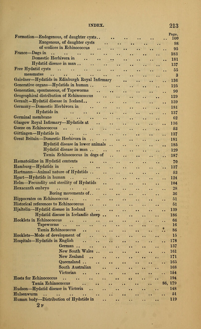 Formation—Endogenous, of daughter cysts Exogenous, of daughter cysts of scolices in Echinococcus France—Dogs in Domestic Herhivora in .. .. ,, Hydatid disease in man Free Hydatid cysts messmates Gairdner—Hydatids in Edinburgh Royal Infirmary Generative organs—Hydatids in human Generation, spontaneous, of Tapeworms .. .. Geographical distribution of Echinococcus Gerault—Hydatid disease in Iceland.. Germany—Domestic Herhivora in Hydatids in Germinal membrane Glasgow Eoyal Infirmary—Hydatids at Goeze on Echinococcus Gottingen—Hydatids in Great Britain—Domestic Herhivora in .. Hydatid disease in lower animals .. Hydatid disease in man Taenia Echinococcus in dogs of Hsematoidine in Hydatid contents .. Hamburg—Hydatids in .. .. ., Hartmann—Animal nature of Hydatids Heart—Hydatids in human Helm—Fecundity and sterility of Hydatids Hexacanth embryo Boring movements of.. Hippocrates on Echinococcus Historical references to Echinococcus Hjaltelin—Hydatid disease in Iceland Hydatid disease in Icelandic sheep .. Hooklets in Echinococcus Tapeworms Taenia Echinococcus Hooklets—Mode of development of Hospitals—Hydatids in English German New South Wales New Zealand .. Queensland South Australian Victorian .. .. .. Hosts for Echinococcus Taenia Echinococcus Hudson—Hydatid disease in Victoria Hulsenwurm Human body—Distribution of Hydatids in 2f Page. 100 98 95 183 181 137 55 3 136 125 90 129 139 181 137 62 136 53 137 181 185 129 187 70 137 53 124 104 36 .. 51 51 .. 139 186 .. 66 16 .a. 86 15 .. 178 137 .. 161 171 .. 165 168 .. 154 194 86, 179 148 51 119