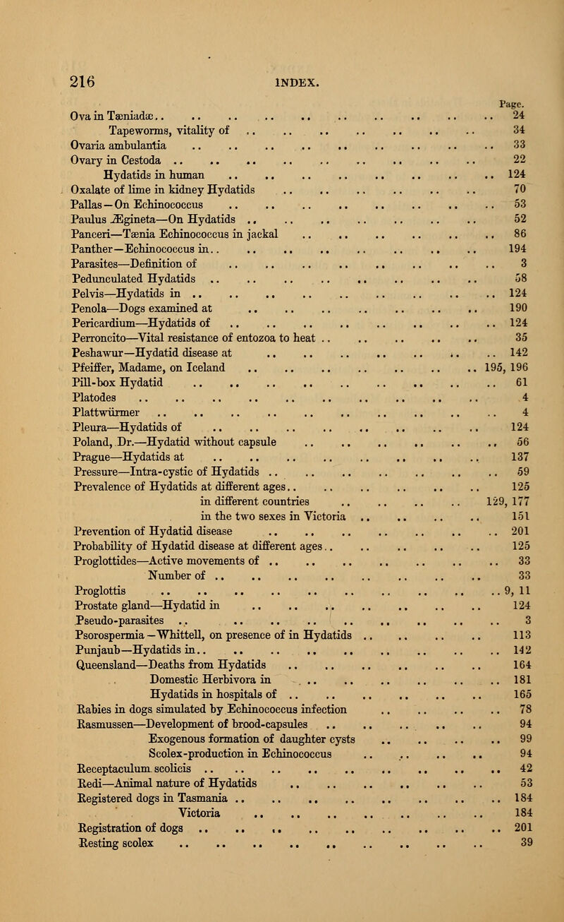 Page. Ova in Tamiadae.. .. .. .. .. .. .. .. .. .. 24 Tapeworms, vitality of .. .. .. .. .. .. 34 33 22 124 70 53 52 86 194 3 Ovaria ambulantia Ovary in Cestoda Hydatids in human Oxalate of lime in kidney Hydatids Pallas—On Echinococcus Paulus JEgineta—On Hydatids .. Panceri—Taenia Echinococcus in jackal Panther—Echinococcus in.. Parasites—Definition of Pedunculated Hydatids Pelvis—Hydatids in .. .. .. Penola—Dogs examined at 124 190 Pericardium—Hydatids of .. .. ,. .. .. .. .. .. 124 Perroncito—Vital resistance of entozoa to heat .. .. .. .. .. 35 Peshawur—Hydatid disease at .. .. .. .. .. .. .. 142 Pfeiffer, Madame, on Iceland .. .. .. .. .. .. ., 195,196 Pill-box Hydatid 61 Platodes .. .. .. .. .. .. .. .. .. .. 4 Plattwiirmer .. .. .. .. .. .. .. .. .. .. 4 Pleura—Hydatids of 124 Poland, Dr.—Hydatid without capsule .. .. .. .. .. .. 56 Prague—Hydatids at 137 Pressure—Intra-cystic of Hydatids .. .. .. .. .. .. .. 59 Prevalence of Hydatids at different ages.. .. .. .. .. .. 125 in different countries .. ., .. .. 129, 177 in the two sexes in Victoria .. .. .. .. 151 Prevention of Hydatid disease .. .. .. .. .. .. .. 201 Probability of Hydatid disease at different ages.. .. .. .. .. 125 Proglottides—Active movements of .. .. .. .. .. ., .. 33 Number of 33 Proglottis 9,11 Prostate gland—Hydatid in .. .. .. .. .. .. .. 124 Pseudo-parasites .. .. .. .. .. ., .. .. .. 3 Psorospermia — Whittell, on presence of in Hydatids .. 113 Punjaub—Hydatids in 142 Queensland—Deaths from Hydatids .. .. .. .. .. .. 164 Domestic Herbivora in .. .. 181 Hydatids in hospitals of .. .. .. .. .. .. 165 Rabies in dogs simulated by Echinococcus infection .. .. .. .. 78 Rasmussen—Development of brood-capsules .. .. .. .. .. 94 Exogenous formation of daughter cysts 99 Scolex-production in Echinococcus .. .. .. .. 94 Receptaculum scolicis .. .. .. .. .. .. ,. .. .. 42 Redi—Animal nature of Hydatids 53 Registered dogs in Tasmania .. .. .. .. .. .. .. .. 184 Victoria 184 Registration of dogs 201 Resting scolex 39