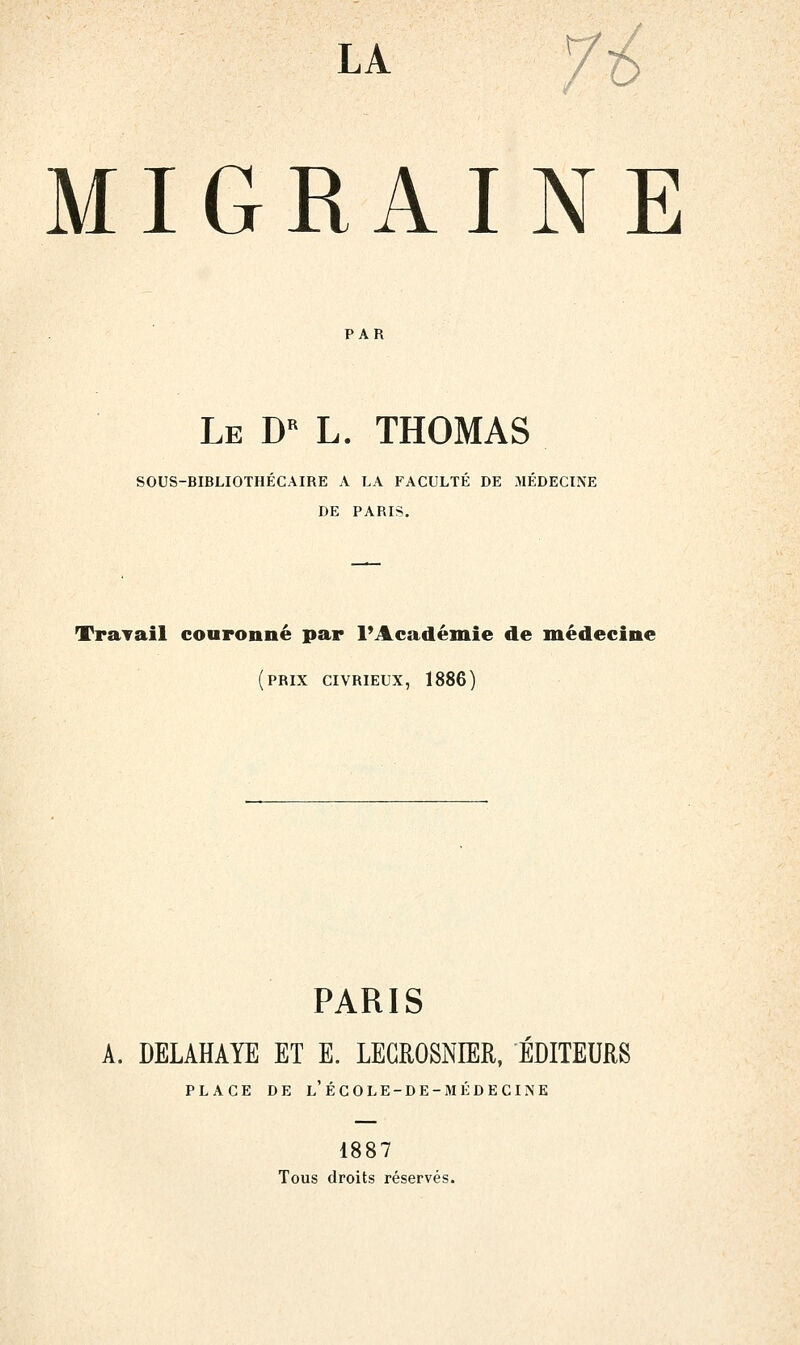 LA /i MIGRAINE PAR Le D L. THOMAS SOUS-BIBLIOTHÉCAIRE A LA FACULTÉ DE MÉDECINE DE PARIS. TraTail couronné par FAcadémie de médecine (prix civrieux, 1886) PARIS A. DELAHAYE ET E. LEGROSNIER, ÉDITEURS PLACE DE l'ÉCOLE-DE-MÉDECINE 1887 Tous droits réservés.
