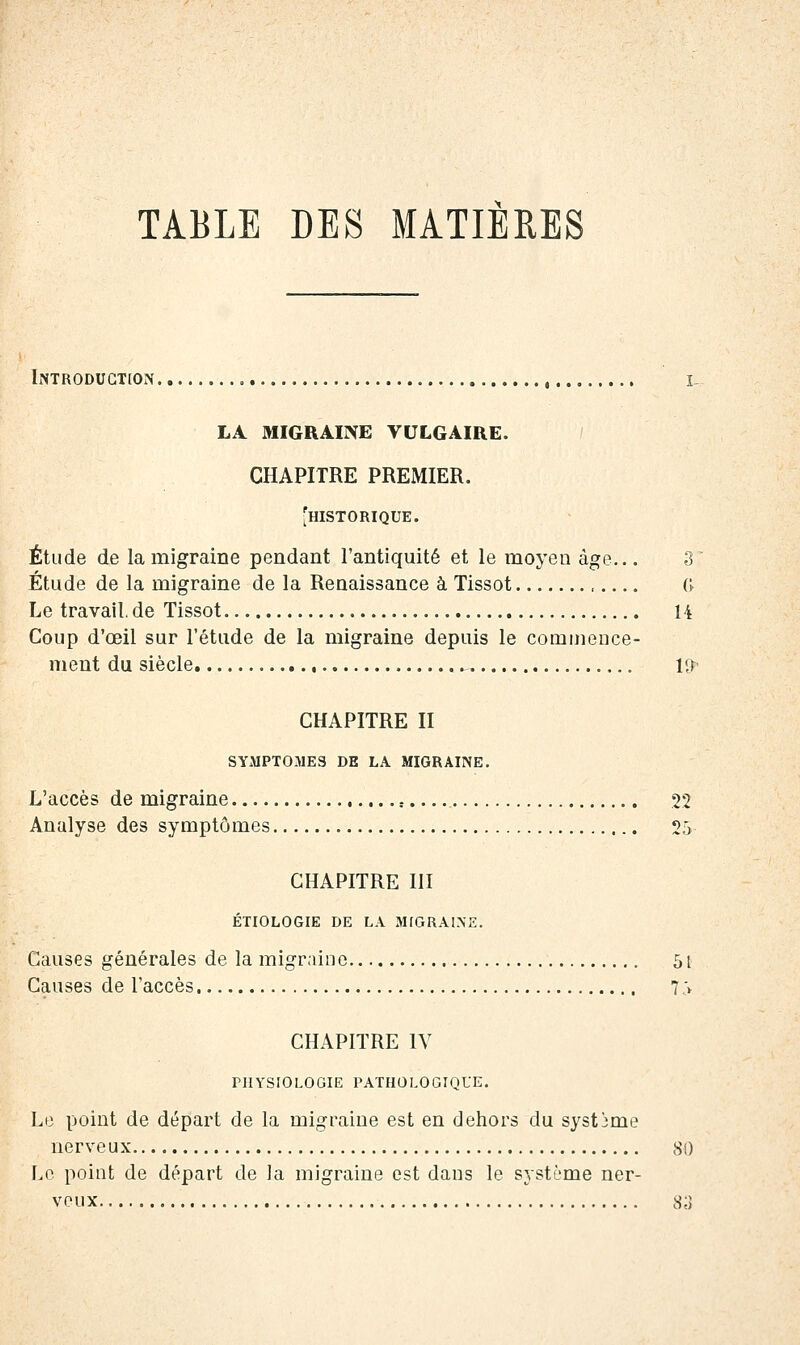 TABLE DES MATIERES Introduction i. LA MIGRAINE VULGAIRE. CHAPITRE PREMIER. [historique. Étude de la migraine pendant l'antiquité et le moyen âge... 8 Étude de la migraine de la Renaissance à Tissot (> Le travail, de Tissot U Coup d'œil sur l'étude de la migraine depuis le commence- ment du siècle K^ CHAPITRE II SYMPTOMES DE LA MIGRAINE. L'accès de migraine , 22 Analyse des symptômes 25 CHAPITRE III ÉTIOLOGIE DE LA MrGRAlMi:. Causes générales de la migraine 5t Causes de l'accès 7 .\ CHAPITRE IV PHYSIOLOGIE PATHOLOGIQUE. Le point de départ de la migraine est en dehors du système nerveux 80 Le point de départ de la migraine est dans le système ner- veux 83