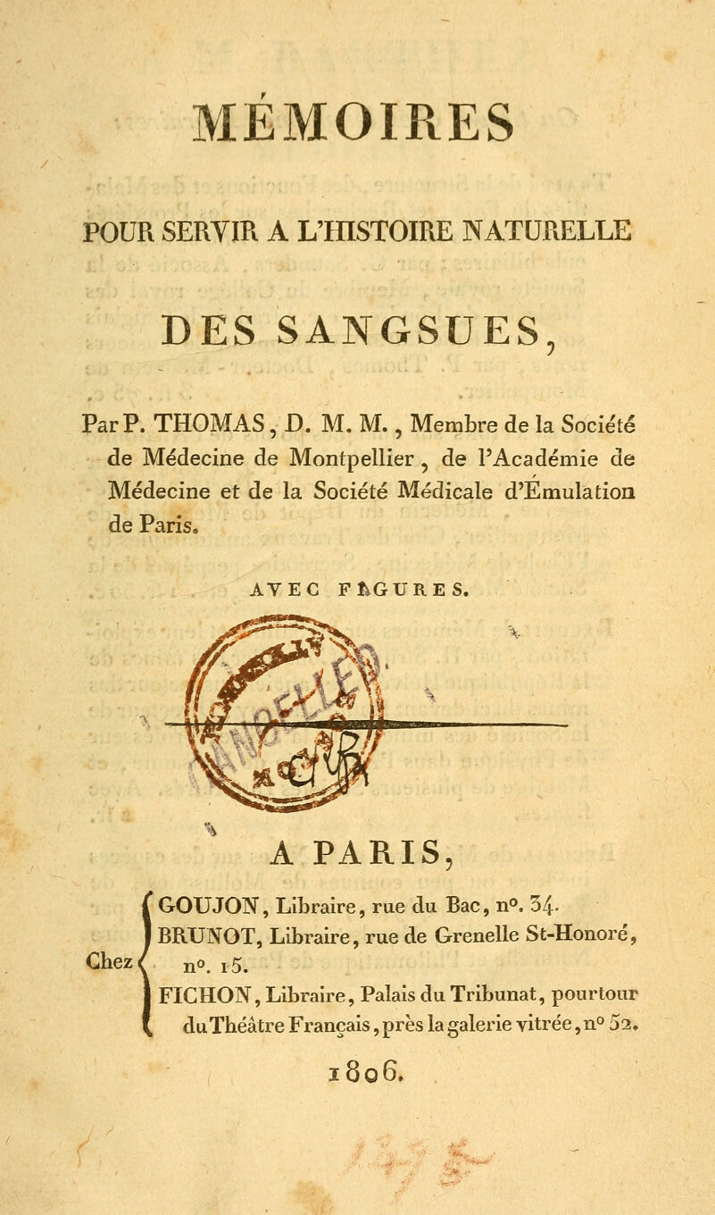 POUR SERVIR A L'fflSTOIRE NATURELLE DES SANGSUES Par p. THOMAS, D. M. M., Membre de la Société de Médecine de Montpellier, de l'Académie de Médecine et de la Société Médicale d'Emulation de Paris. AVEC Ft^GURES. A PARIS {GOUJON, Libraire, rue du Bac, n^. 54- BRUNOT, Libraire, rue de Grenelle St-Honoré, no. i5. FIGHON, Libraire, Palais du Tribunat, pourtour duTbéâtre Français, près la galerie vitrée, n^ 52. 1806.