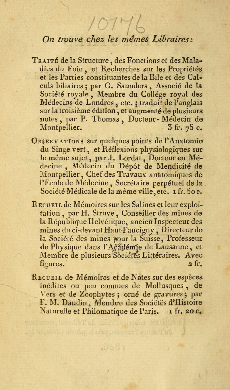 On trouve chez les mêmes Libraires: Traité delà Structure, des Fonctions et des Mala- dies du Foie, et Recherches sur les Propriétés et les Parties constituantes de la Bile et des Cal- culs biliaires ; par G. Saunders , Associé de îa Société royale, Membre du Collège royal des Médecins de Londres, etc. 5 traduit de l'anglais sur la troisième édition, et augmenté de plusieurs notes, par P. Thomas, Docteur-Médecin de Montpellier. 3 fr. 76 c. Observations sur quelques points de l'Anatomie du Singe vert, et Réflexions physiologiques suc le même sujet, par J. Lordat, Docteur en Mé- decine , Médecin du Dépôt de Mendicité de Montpellier, Chef des Travaux anatomiques de l'Ecole de Médecine, Secrétaire perpétuel de la Société Médicale de la même ville, etc. i fr. 5o c. Recueil de Mémoires sur les Salines et leur exploi- tation , par H. Struve , Conseiller des mines de la République Helvétique, ancien Inspecteur des mines du ci-devant Haut-Faucigny, Directeur de la Société des mines pour la Suisse, Professeur de Physique dans l'Académie de Lausanne, et Membre de plusieurs Sociétés Littéraires. Avec figures. a fr. Recueil de Mémoires et de Notes sur des espèces inédites ou peu connues de Mollusques , de Vers et de Zoophytes ; orné de gravures ; par F. M. Daudin, Membre des Sociétés d'Histoire Naturelle et Philomatique de Paris, i fr. 20 c.