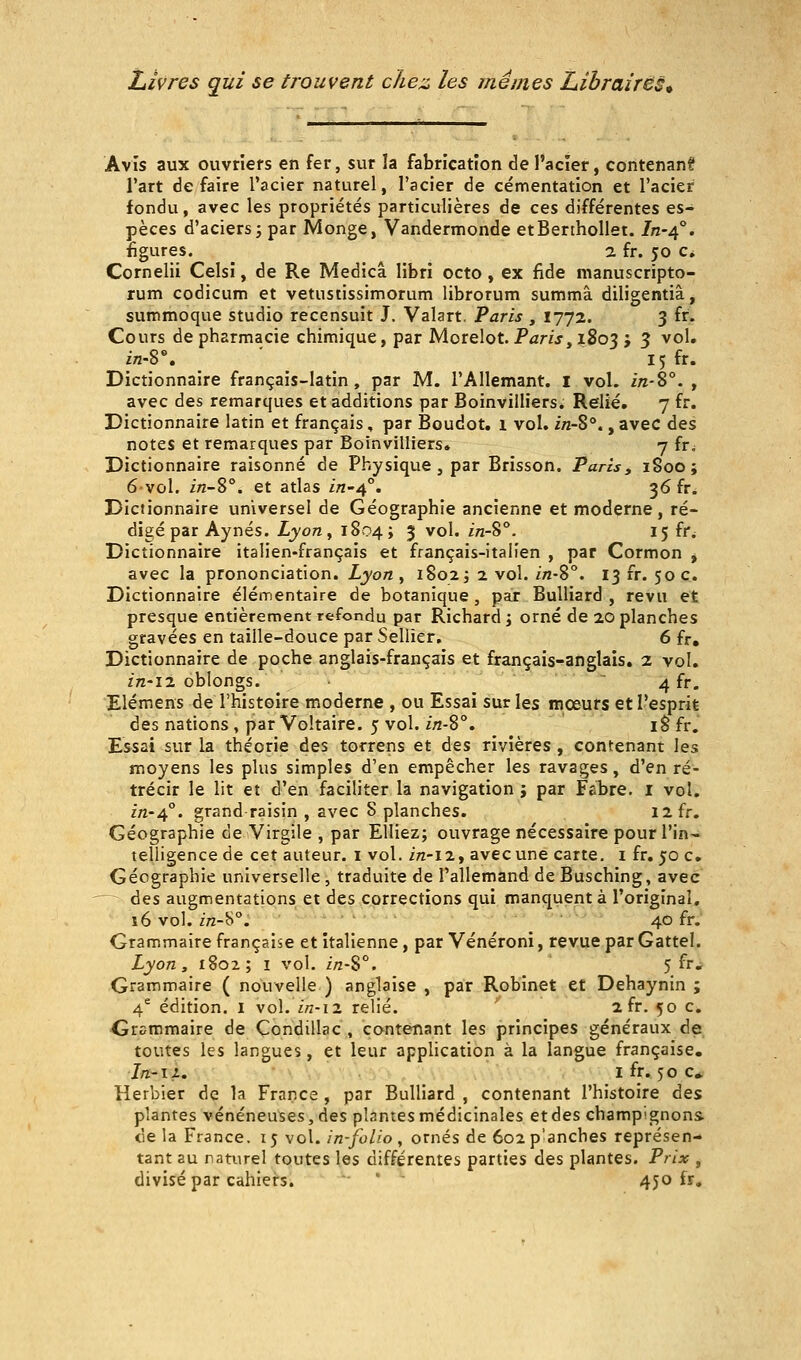 Avis aux ouvriers en fer, sur la fabrication de l'acier, contenant l'art défaire l'acier naturel, l'acier de cémentation et l'acier fondu, avec les propriétés particulières de ces différentes es- pèces d'aciers 3 par Monge, Vandermonde etBerthollet. /n-4°. figures. 2 fr. 50 c, Cornelii Celsî, de Re Medicâ libri octo , ex fîde manuscripto- rum codicum et vetustissimorum librorum summâ diligentiâ, summoque studio recensuit J. Valart, Paris , 1772. 3 fr. Cours de pharmacie chimique, par Morelot. Pâr/j,i8o3 j 3 ^^^* in-S\ ' 15 fr. Dictionnaire français-latin, par M. l'Allemant. i vol. m-S°. , avec des remarques et additions par Boinvilliers. Relié. 7 fr. Dictionnaire latin et français, par Boudot. 1 vol. in-S°., avec des notes et remarques par Boinvilliers. 7 fr. Dictionnaire raisonné de Physique , par Brisson. Paris, iSoo; 6vol. in-S°. et atlas i/z-4°. 36 fr. Dictionnaire universel de Géographie ancienne et moderne, ré- digé par Aynés. Lyon, 1804; 3 vol. in-8°. 15 fr^ Dictionnaire italien-français et français-italien , par Cormon j avec la prononciation. Lyon, 1802 j 2 vol. in-S°. 13 fr. 50 c. Dictionnaire élémentaire de botanique , par BuUiard , revu et presque entièrement refondu par Richard ; orné de 20 planches gravées en taille-douce par Sellier, 6 fr. Dictionnaire de poche anglais-français et français-anglais. 2 vol, in-iz oblongs. ■  4 fr. Elémens de l'histoire moderne , ou Essai sur les mœurs et l'esprit des nations, par Voltaire. 5 vol. i;z-8°, i§fr. Essai sur la théorie des torrens et des rivières , contenant les moyens les plus simples d'en empêcher les ravages, d'en ré- trécir le lit et d'en faciliter la navigation j par Fabre. i vol. in-4°. grand-raisin , avec S planches. 12 fr. Géographie de Virgile , par Elliez; ouvrage nécessaire pour l'in- telligence de cet auteur, i vol. irt-12, avec une carte, i fr, 50 c. Géographie universelle , traduite de l'allemand de Busching, avec -— àes augmentations et des corrections qui manquent à l'original. s6 vol. m-b°. 40 fr. Grammaire française et italienne, par Vénéroni, revue par Gattel. Lyon y 1802; I vol. z/z-S°. 5 fr.. Grammaire ( nouvelle ) anglaise , par Robinet et Dehaynin ; 4* édition, i vol. in-12 relié. ' 2 fr. 50 c. -Grammaire de Condillac , contenant les principes généraux de toutes les langues, et leur application à la langue française, Ifi'ii. ifr. 50 c* Herbier de la France , par BuUiard , contenant l'histoire des plantes vénéneuses, des plantes médicinales etdes champignons de la France. 15 vol. in-folio, ornés de 6o2p'anches représen- tant au naturel toutes les différentes parties des plantes. Prix , divisé par cahiers. ' ' 450 fr.